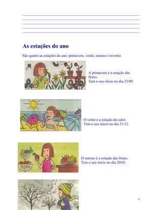 _______________________________________________________________
_______________________________________________________________
_______________________________________________________________
_______________________________________________________________
_______________________________________________________________



As estações do ano
São quatro as estações do ano: primavera, verão, outono e inverno.



                                           A primavera é a estação das
                                           flores.
                                           Tem o seu início no dia 23/09.




                                        O verão é a estação do calor.
                                        Tem o seu início no dia 21/12.




                                      O outono é a estação das frutas.
                                      Tem o seu início no dia 20/03.




                                                                            6
 