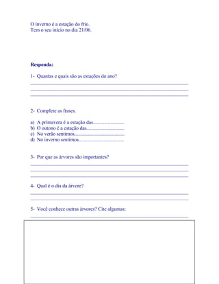 O inverno é a estação do frio.
Tem o seu início no dia 21/06.




Responda:

1- Quantas e quais são as estações do ano?
_______________________________________________________________
_______________________________________________________________
_______________________________________________________________


2- Complete as frases.

a)   A primavera é a estação das.........................
b)   O outono é a estação das..............................
c)   No verão sentimos........................................
d)   No inverno sentimos....................................


3- Por que as árvores são importantes?
_______________________________________________________________
_______________________________________________________________
_______________________________________________________________

4- Qual é o dia da árvore?
_______________________________________________________________
_______________________________________________________________

5- Você conhece outras árvores? Cite algumas:
_______________________________________________________________
_______________________________________________________________
_______________________________________________________________

6- Desenhe uma paisagem com muitas árvores.




                                                                 7
 