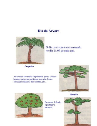 Dia da Árvore



                                   O dia da árvore é comemorado
                                   no dia 21/09 de cada ano.




            Coqueiro



As árvores são muito importantes para a vida do
homem, pois elas purificam o ar, dão frutos,
fornecem madeira, dão sombra, etc...




                                                     Pinheiro


                                  Devemos defender
                                  e proteger a
                                  natureza.




                                                                  8
 