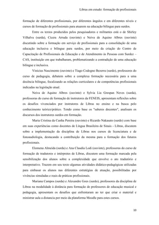 Libras em estudo: formação de profissionais
10
formação de diferentes profissionais, por diferentes ângulos e em diferentes níveis e
cursos de formação de profissionais para atuarem na educação bilíngue para surdos.
Entre os textos produzidos pelos pesquisadores e militantes está o de Shirley
Vilhalva (surda), Cícera Arruda (ouvinte) e Neiva de Aquino Albres (ouvinte)
discutindo sobre a formação em serviço de profissionais para a consolidação de uma
educação inclusiva e bilíngue para surdos, por meio da criação do Centro de
Capacitação de Profissionais da Educação e de Atendimento às Pessoas com Surdez –
CAS, instituição em que trabalharam, problematizando a contradição de uma educação
bilíngue e inclusiva.
Vinícius Nascimento (ouvinte) e Tiago Codogno Bezerra (surdo), professores do
curso de pedagogia, debatem sobre a complexa formação necessária para a uma
docência bilíngue, focalizando as relações curriculares e de competências profissionais
indicadas na legislação atual.
Neiva de Aquino Albres (ouvinte) e Sylvia Lia Grespan Neves (surda),
professoras do curso de formação de instrutores da FENEIS, apresentam reflexões sobre
os desafios vivenciados por instrutores de Libras no ensino e na busca pelo
conhecimento teórico/prático. Tendo como base os "saberes docentes", analisam os
discursos dos instrutores surdos em formação.
Maria Cristina da Cunha Pereira (ouvinte) e Ricardo Nakasato (surdo) com base
em suas experiências como docentes de Língua Brasileira de Sinais - Libras, discutem
sobre a implementação da disciplina de Libras nos cursos de licenciatura e de
fonoaudiologia, destacando a contribuição da mesma para a formação dos futuros
profissionais.
Elomena Almeida (surda) e Ana Claudia Lodi (ouvinte), professoras do curso de
formação de tradutores e intérpretes de Libras, discutem uma formação marcada pela
sensibilização dos alunos sobre a complexidade que envolve o ato tradutório e
interpretativo. Trazem em seu texto algumas atividades didático-pedagógicas utilizadas
para embasar os alunos nas diferentes estratégias de atuação, possibilitadas por
vivências simuladas e reais de práticas profissionais.
Mariana Campos (surda) e Alexandre Goes (surdo), professores da disciplina de
Libras na modalidade à distância para formação de professores de educação musical e
pedagogia, apresentam os desafios que enfrentaram ao ter que criar o material e
ministrar aula a distancia por meio da plataforma Moodle para estes cursos.
 