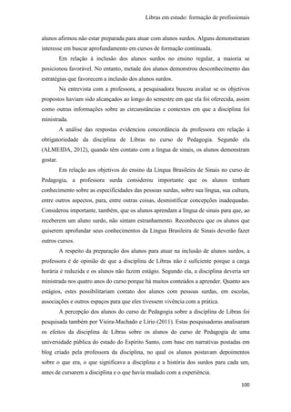 Libras em estudo: formação de profissionais
100
alunos afirmou não estar preparada para atuar com alunos surdos. Alguns demonstraram
interesse em buscar aprofundamento em cursos de formação continuada.
Em relação à inclusão dos alunos surdos no ensino regular, a maioria se
posicionou favorável. No entanto, metade dos alunos demonstrou desconhecimento das
estratégias que favorecem a inclusão dos alunos surdos.
Na entrevista com a professora, a pesquisadora buscou avaliar se os objetivos
propostos haviam sido alcançados ao longo do semestre em que ela foi oferecida, assim
como outras informações sobre as circunstâncias e contextos em que a disciplina foi
ministrada.
A análise das respostas evidenciou concordância da professora em relação à
obrigatoriedade da disciplina de Libras no curso de Pedagogia. Segundo ela
(ALMEIDA, 2012), quando têm contato com a língua de sinais, os alunos demonstram
gostar.
Em relação aos objetivos do ensino da Língua Brasileira de Sinais no curso de
Pedagogia, a professora surda considerou importante que os alunos tenham
conhecimento sobre as especificidades das pessoas surdas, sobre sua língua, sua cultura,
entre outros aspectos, para, entre outras coisas, desmistificar concepções inadequadas.
Considerou importante, também, que os alunos aprendam a língua de sinais para que, ao
receberem um aluno surdo, não sintam estranhamento. Reconheceu que os alunos que
quiserem aprofundar seus conhecimentos da Língua Brasileira de Sinais deverão fazer
outros cursos.
A respeito da preparação dos alunos para atuar na inclusão de alunos surdos, a
professora é de opinião de que a disciplina de Libras não é suficiente porque a carga
horária é reduzida e os alunos não fazem estágio. Segundo ela, a disciplina deveria ser
ministrada nos quatro anos do curso porque há muitos conteúdos a aprender. Quanto aos
estágios, estes possibilitariam contato dos alunos com pessoas surdas, em escolas,
associações e outros espaços para que eles tivessem vivência com a prática.
A percepção dos alunos do curso de Pedagogia sobre a disciplina de Libras foi
pesquisada também por Vieira-Machado e Lírio (2011). Estas pesquisadoras analisaram
os efeitos da disciplina de Libras sobre os alunos do curso de Pedagogia de uma
universidade pública do estado do Espírito Santo, com base em narrativas postadas em
blog criado pela professora da disciplina, no qual os alunos postavam depoimentos
sobre o que era, o que significava a disciplina e a história dos surdos para cada um,
antes de cursarem a disciplina e o que havia mudado com a experiência.
 