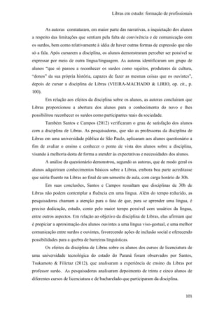 Libras em estudo: formação de profissionais
101
As autoras constataram, em maior parte das narrativas, a inquietação dos alunos
a respeito das limitações que sentiam pela falta de convivência e de comunicação com
os surdos, bem como relativamente à idéia de haver outras formas de expressão que não
só a fala. Após cursarem a disciplina, os alunos demonstraram perceber ser possível se
expressar por meio de outra língua/linguagem. As autoras identificaram um grupo de
alunos “que só passou a reconhecer os surdos como sujeitos, produtores de cultura,
“donos” da sua própria história, capazes de fazer as mesmas coisas que os ouvintes”,
depois de cursar a disciplina de Libras (VIEIRA-MACHADO & LIRIO, op. cit., p.
100).
Em relação aos efeitos da disciplina sobre os alunos, as autoras concluíram que
Libras proporcionou a abertura dos alunos para o conhecimento do novo e lhes
possibilitou reconhecer os surdos como participantes reais da sociedade.
Também Santos e Campos (2012) verificaram o grau de satisfação dos alunos
com a disciplina de Libras. As pesquisadoras, que são as professoras da disciplina de
Libras em uma universidade pública de São Paulo, aplicaram aos alunos questionário a
fim de avaliar o ensino e conhecer o ponto de vista dos alunos sobre a disciplina,
visando à melhoria desta de forma a atender às expectativas e necessidades dos alunos.
A análise do questionário demonstrou, segundo as autoras, que de modo geral os
alunos adquiriram conhecimentos básicos sobre a Libras, embora boa parte acreditasse
que sairia fluente na Libras ao final de um semestre de aula, com carga horário de 30h.
Em suas conclusões, Santos e Campos ressaltam que disciplinas de 30h de
Libras não podem contemplar a fluência em uma língua. Além do tempo reduzido, as
pesquisadoras chamam a atenção para o fato de que, para se aprender uma língua, é
preciso dedicação, estudo, conto pelo maior tempo possível com usuários da língua,
entre outros aspectos. Em relação ao objetivo da disciplina de Libras, elas afirmam que
é propiciar a aproximação dos alunos ouvintes a uma língua viso-gestual, e uma melhor
comunicação entre surdos e ouvintes, favorecendo ações de inclusão social e oferecendo
possibilidades para a quebra de barreiras linguísticas.
Os efeitos da disciplina de Libras sobre os alunos dos cursos de licenciatura de
uma universidade tecnológica do estado do Paraná foram observados por Santos,
Tsukamoto & Filietaz (2012), que analisaram a experiência de ensino da Libras por
professor surdo. As pesquisadoras analisaram depoimento de trinta e cinco alunos de
diferentes cursos de licenciatura e de bacharelado que participaram da disciplina.
 