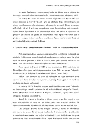Libras em estudo: formação de profissionais
102
As aulas focalizaram o conhecimento básico da Libras, com o objetivo de
estabelecer a comunicação com pessoas Surdas e, consequentemente, a interação social.
Na análise dos dados, as autoras inserem fragmentos dos depoimentos dos
alunos, nos quais é possível verificar o grau de satisfação deles. De modo geral, os
alunos consideraram as aulas dinâmicas e afirmaram ter aprendido Libras, apesar das
dificuldades iniciais de realizar e memorizar os sinais. Em relação ao professor surdo,
alguns alunos explicitaram a sua desconfiança inicial em relação à capacidade do
professor em ensinar um grupo de universitários, mas depois verificaram que o
professor conseguiu ensinar e os alunos aprenderam. Alguns manifestaram o desejo de
dar continuidade ao aprendizado da Libras.
4. Reflexão sobre o estado atual da disciplina de Libras nos cursos de licenciatura
Após a apresentação de algumas pesquisas que têm como foco a implantação da
disciplina de Libras nos cursos de graduação em Pedagogia e os impactos da disciplina
sobre os alunos, passamos à reflexão sobre a nossa prática como professores de
LIBRAS em uma instituição de ensino superior, na cidade de São Paulo.
Antes mesmo do Decreto no
5.626 ter sido aprovado, em 2005, a disciplina de
Libras já era oferecida na instituição, como eletiva, desde 2003, no curso de Pedagogia,
em atendimento ao parágrafo 18, da Lei Federal nº 10.098 (Brasil, 2000).
Embora fosse oferecida no curso de Pedagogia, as vagas excedentes eram
ocupadas por alunos de outros cursos, motivados, principalmente, pela possibilidade de
ampliar a sua atuação profissional.
A partir de 2007, a disciplina passou a ser obrigatória nos cursos de Pedagogia,
de Fonoaudiologia e nas Licenciaturas das várias áreas (História, Geografia, Filosofia,
Letras, Matemática, Física, Ciências Biológicas). Atualmente, alguns outros cursos
oferecem a disciplina como optativa.
Quando foi proposta a disciplina de Libras, pensou-se em dois semestres com
duas aulas semanais em cada um, no entanto, pelos mais diferentes motivos, foi
aprovado um semestre, o que resultou em carga horária total de, no máximo, 40h aula.
Uma vez que o Decreto não faz menção a objetivo, o mesmo foi estabelecido
com base na experiência dos professores na educação de crianças surdas e considerando
a carga horária estabelecida pelo projeto institucional. Assim, é objetivo da disciplina
propiciar aos alunos conhecimento sobre a Língua Brasileira de Sinais, seus aspectos
 