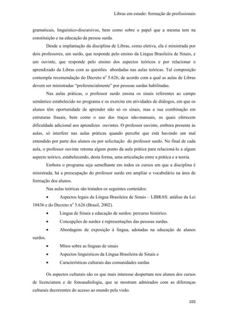Libras em estudo: formação de profissionais
103
gramaticais, linguístico-discursivos, bem como sobre o papel que a mesma tem na
constituição e na educação da pessoa surda.
Desde a implantação da disciplina de Libras, como eletiva, ela é ministrada por
dois professores, um surdo, que responde pelo ensino da Língua Brasileira de Sinais, e
um ouvinte, que responde pelo ensino dos aspectos teóricos e por relacionar o
aprendizado da Libras com as questões abordadas nas aulas teóricas. Tal composição
contempla recomendação do Decreto no
5.626, de acordo com a qual as aulas de Libras
devem ser ministradas “preferencialmente” por pessoas surdas habilitadas.
Nas aulas práticas, o professor surdo ensina os sinais referentes ao campo
semântico estabelecido no programa e os exercita em atividades de diálogos, em que os
alunos têm oportunidade de aprender não só os sinais, mas a sua combinação em
estruturas frasais, bem como o uso dos traços não-manuais, os quais oferecem
dificuldade adicional aos aprendizes ouvintes. O professor ouvinte, embora presente às
aulas, só interfere nas aulas práticas quando percebe que está havendo um mal
entendido por parte dos alunos ou por solicitação do professor surdo. No final de cada
aula, o professor ouvinte retoma algum ponto da aula prática para relacioná-lo a algum
aspecto teórico, estabelecendo, desta forma, uma articulação entre a prática e a teoria.
Embora o programa seja semelhante em todos os cursos em que a disciplina é
ministrada, há a preocupação do professor surdo em ampliar o vocabulário na área de
formação dos alunos.
Nas aulas teóricas são tratados os seguintes conteúdos:
• Aspectos legais da Língua Brasileira de Sinais – LIBRAS: análise da Lei
10436 e do Decreto no
5.626 (Brasil, 2002).
• Língua de Sinais e educação de surdos: percurso histórico.
• Concepções de surdez e representações das pessoas surdas.
• Abordagens de exposição à língua, adotadas na educação de alunos
surdos.
• Mitos sobre as línguas de sinais
• Aspectos linguísticos da Língua Brasileira de Sinais e
• Características culturais das comunidades surdas
Os aspectos culturais são os que mais interesse despertam nos alunos dos cursos
de licenciatura e de fonoaudiologia, que se mostram admirados com as diferenças
culturais decorrentes do acesso ao mundo pela visão.
 