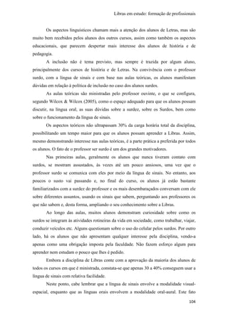 Libras em estudo: formação de profissionais
104
Os aspectos linguísticos chamam mais a atenção dos alunos de Letras, mas são
muito bem recebidos pelos alunos dos outros cursos, assim como também os aspectos
educacionais, que parecem despertar mais interesse dos alunos de história e de
pedagogia.
A inclusão não é tema previsto, mas sempre é trazida por algum aluno,
principalmente dos cursos de história e de Letras. Na convivência com o professor
surdo, com a língua de sinais e com base nas aulas teóricas, os alunos manifestam
dúvidas em relação à política de inclusão no caso dos alunos surdos.
As aulas teóricas são ministradas pelo professor ouvinte, o que se configura,
segundo Wilcox & Wilcox (2005), como o espaço adequado para que os alunos possam
discutir, na língua oral, as suas dúvidas sobre a surdez, sobre os Surdos, bem como
sobre o funcionamento da língua de sinais.
Os aspectos teóricos não ultrapassam 30% da carga horária total da disciplina,
possibilitando um tempo maior para que os alunos possam aprender a Libras. Assim,
mesmo demonstrando interesse nas aulas teóricas, é a parte prática a preferida por todos
os alunos. O fato de o professor ser surdo é um dos grandes motivadores.
Nas primeiras aulas, geralmente os alunos que nunca tiveram contato com
surdos, se mostram assustados, às vezes até um pouco ansiosos, uma vez que o
professor surdo se comunica com eles por meio da língua de sinais. No entanto, aos
poucos o susto vai passando e, no final do curso, os alunos já estão bastante
familiarizados com a surdez do professor e os mais desembaraçados conversam com ele
sobre diferentes assuntos, usando os sinais que sabem, perguntando aos professores os
que não sabem e, desta forma, ampliando o seu conhecimento sobre a Libras.
Ao longo das aulas, muitos alunos demonstram curiosidade sobre como os
surdos se integram às atividades rotineiras da vida em sociedade, como trabalhar, viajar,
conduzir veículos etc. Alguns questionam sobre o uso do celular pelos surdos. Por outro
lado, há os alunos que não apresentam qualquer interesse pela disciplina, vendo-a
apenas como uma obrigação imposta pela faculdade. Não fazem esforço algum para
aprender nem estudam o pouco que lhes é pedido.
Embora a disciplina de Libras conte com a aprovação da maioria dos alunos de
todos os cursos em que é ministrada, constata-se que apenas 30 a 40% conseguem usar a
língua de sinais com relativa facilidade.
Neste ponto, cabe lembrar que a língua de sinais envolve a modalidade visual-
espacial, enquanto que as línguas orais envolvem a modalidade oral-aural. Este fato
 
