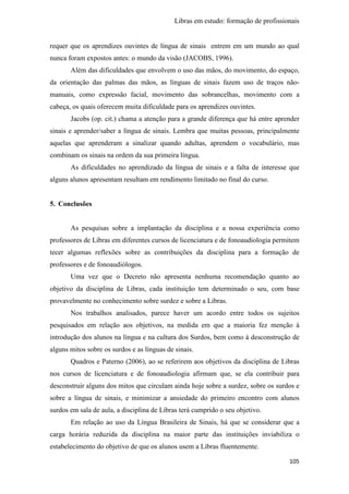Libras em estudo: formação de profissionais
105
requer que os aprendizes ouvintes de língua de sinais entrem em um mundo ao qual
nunca foram expostos antes: o mundo da visão (JACOBS, 1996).
Além das dificuldades que envolvem o uso das mãos, do movimento, do espaço,
da orientação das palmas das mãos, as línguas de sinais fazem uso de traços não-
manuais, como expressão facial, movimento das sobrancelhas, movimento com a
cabeça, os quais oferecem muita dificuldade para os aprendizes ouvintes.
Jacobs (op. cit.) chama a atenção para a grande diferença que há entre aprender
sinais e aprender/saber a língua de sinais. Lembra que muitas pessoas, principalmente
aquelas que aprenderam a sinalizar quando adultas, aprendem o vocabulário, mas
combinam os sinais na ordem da sua primeira língua.
As dificuldades no aprendizado da língua de sinais e a falta de interesse que
alguns alunos apresentam resultam em rendimento limitado no final do curso.
5. Conclusões
As pesquisas sobre a implantação da disciplina e a nossa experiência como
professores de Libras em diferentes cursos de licenciatura e de fonoaudiologia permitem
tecer algumas reflexões sobre as contribuições da disciplina para a formação de
professores e de fonoaudiólogos.
Uma vez que o Decreto não apresenta nenhuma recomendação quanto ao
objetivo da disciplina de Libras, cada instituição tem determinado o seu, com base
provavelmente no conhecimento sobre surdez e sobre a Libras.
Nos trabalhos analisados, parece haver um acordo entre todos os sujeitos
pesquisados em relação aos objetivos, na medida em que a maioria fez menção à
introdução dos alunos na língua e na cultura dos Surdos, bem como à desconstrução de
alguns mitos sobre os surdos e as línguas de sinais.
Quadros e Paterno (2006), ao se referirem aos objetivos da disciplina de Libras
nos cursos de licenciatura e de fonoaudiologia afirmam que, se ela contribuir para
desconstruir alguns dos mitos que circulam ainda hoje sobre a surdez, sobre os surdos e
sobre a língua de sinais, e minimizar a ansiedade do primeiro encontro com alunos
surdos em sala de aula, a disciplina de Libras terá cumprido o seu objetivo.
Em relação ao uso da Língua Brasileira de Sinais, há que se considerar que a
carga horária reduzida da disciplina na maior parte das instituições inviabiliza o
estabelecimento do objetivo de que os alunos usem a Libras fluentemente.
 