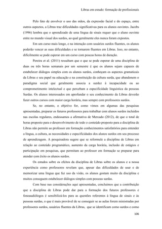 Libras em estudo: formação de profissionais
106
Pelo fato de envolver o uso das mãos, da expressão facial e do espaço, entre
outros aspectos, a Libras traz dificuldades significativas para os alunos ouvintes. Jacobs
(1996) lembra que o aprendizado de uma língua de sinais requer que o aluno ouvinte
entre no mundo visual dos surdos, ao qual geralmente eles nunca foram expostos.
Em um curso mais longo, e na interação com usuários surdos fluentes, os alunos
poderão vencer as suas dificuldades e se tornarem fluentes em Libras. Isso, no entanto,
dificilmente se pode esperar em um curso com poucas horas de duração.
Pereira et al. (2011) ressaltam que o que se pode esperar de uma disciplina de
duas ou três horas semanais por um semestre é que os alunos sejam capazes de
estabelecer diálogos simples com os alunos surdos, conheçam os aspectos gramaticais
da Libras e seu papel na educação e na constituição da cultura surda, que abandonem o
paradigma social que geralmente associa a surdez à incapacidade ou ao
comprometimento intelectual e que percebam a especificidade linguística da pessoas
Surdas. Os alunos interessados em aprofundar o seu conhecimento da Libras deverão
fazer outros cursos com maior carga horária, mas sempre com professores surdos.
Se, no entanto, o objetivo for, como vimos em algumas das pesquisas
apresentadas, preparar os futuros professores para trabalhar com alunos surdos incluídos
nas escolas regulares, endossamos a afirmativa de Mercado (2012), de que o total de
horas proposto para o desenvolvimento de todo o conteúdo proposto para a disciplina de
Libras não permite ao professor em formação conhecimentos satisfatórios para entender
a língua, a cultura, as necessidades e especificidades dos alunos surdos em seu processo
de aprendizagem. A pesquisadora sugere que se reformule a disciplina de Libras em
relação ao conteúdo programático, aumento da carga horária, inclusão de estágios e
participação em pesquisas, que permitam ao professor em formação se preparar para
atender com êxito os alunos surdos.
Os estudos sobre os efeitos da disciplina de Libras sobre os alunos e a nossa
experiência como professores revelam que, apesar das dificuldades de usar e de
memorizar uma língua que faz uso da visão, os alunos gostam muito da disciplina e
muitos conseguem estabelecer diálogos simples com pessoas surdas.
Com base nas considerações aqui apresentadas, concluímos que a contribuição
que a disciplina de Libras pode dar para a formação dos futuros professores e
fonoaudiólogos é sensibilizá-los para as questões referentes à língua de sinais e às
pessoas surdas, o que é mais provável de se conseguir se as aulas forem ministradas por
professores surdos, usuários fluentes da Libras, que se identificam como surdos e como
 