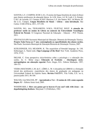 Libras em estudo: formação de profissionais
108
SANTOS, L.F.; CAMPOS, M DE L.S.L. O ensino da língua brasileira de sinais (Libras)
para futuros professores da educação básica. In A.M. Goes; A.C.B. Lodi; C.S. Kotaki;
C.B.F. de Lacerda; J.F. Caetano; K.M.P. Harrison; L.F. dos Santos; M.C. de Moura; M.
De L.I.L. Campos. Língua Brasileira de Sinais – Libras – uma introdução. São
Carlos: UAB-UFSCar, 2011, 137-150.
SANTOS, M.L. dos; TSUKAMOTO, N.M.S.; FILIETAZ, M.R.P. A atuação do
professor surdo no ensino de Libras no contexto da Universidade Tecnológica
Federal do Paraná. X Congresso Nacional de Educação – Educere – PUC Paraná,
2011.
SÃO PAULO (SP) Secretaria Municipal de Educação. Diretoria de Orientação Técnica.
Projeto Toda Força ao 1º ano: contemplando as especificidades dos alunos surdos.
São Paulo: Secretaria Municipal de Educação/Diretoria de Orientação Técnica, 2007.
SCHLESINGER, H.S; MEADOW, K. The acquisition of bimodal language. In: I.M.
Schlesinger; L. Namir (eds.) Sign Language of the Deaf. New York: Academic Press,
1978, 57-93.
SKLIAR, C. Uma perspectiva sócio-histórica sobre a psicologia e a educação dos
surdos. In: C. Skliar (org.). Educação & Exclusão – Abordagens sócio-
antropológicas em educação especial. Porto Alegre, R.S.: Editora Mediação, 1997,
106-153.
VIEIRA-MACHADO, L.M. da C.; LÍRIO, L. M. A disciplina de LIBRAS e a formação
inicial dos professores: experiências dos alunos de graduação em pedagogia na
Universidade Federal do Espírito Santo. Revista FACEVV, Vila Velha, E.S.: no 6,
janeiro/junho 2011, 96-104.
WILCOX, S & WILCOX, PP – Aprendendo a Ver – O ensino de ASL como segunda
língua. RJ – Editora Arara Azul, 2005.
WOODWARD, J. How you gonna get to heaven if you can’t talk with Jesus – on
depathologizing deafness. Maryland: T.J.Publishers, 1982.
 