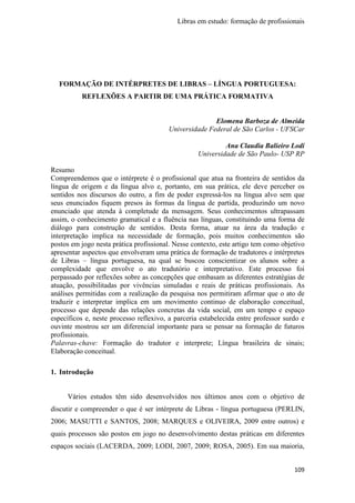 Libras em estudo: formação de profissionais
109
FORMAÇÃO DE INTÉRPRETES DE LIBRAS – LÍNGUA PORTUGUESA:
REFLEXÕES A PARTIR DE UMA PRÁTICA FORMATIVA
Elomena Barboza de Almeida
Universidade Federal de São Carlos - UFSCar
Ana Claudia Balieiro Lodi
Universidade de São Paulo- USP RP
Resumo
Compreendemos que o intérprete é o profissional que atua na fronteira de sentidos da
língua de origem e da língua alvo e, portanto, em sua prática, ele deve perceber os
sentidos nos discursos do outro, a fim de poder expressá-los na língua alvo sem que
seus enunciados fiquem presos às formas da língua de partida, produzindo um novo
enunciado que atenda à completude da mensagem. Seus conhecimentos ultrapassam
assim, o conhecimento gramatical e a fluência nas línguas, constituindo uma forma de
diálogo para construção de sentidos. Desta forma, atuar na área da tradução e
interpretação implica na necessidade de formação, pois muitos conhecimentos são
postos em jogo nesta prática profissional. Nesse contexto, este artigo tem como objetivo
apresentar aspectos que envolveram uma prática de formação de tradutores e intérpretes
de Libras – língua portuguesa, na qual se buscou conscientizar os alunos sobre a
complexidade que envolve o ato tradutório e interpretativo. Este processo foi
perpassado por reflexões sobre as concepções que embasam as diferentes estratégias de
atuação, possibilitadas por vivências simuladas e reais de práticas profissionais. As
análises permitidas com a realização da pesquisa nos permitiram afirmar que o ato de
traduzir e interpretar implica em um movimento continuo de elaboração conceitual,
processo que depende das relações concretas da vida social, em um tempo e espaço
específicos e, neste processo reflexivo, a parceria estabelecida entre professor surdo e
ouvinte mostrou ser um diferencial importante para se pensar na formação de futuros
profissionais.
Palavras-chave: Formação do tradutor e interprete; Língua brasileira de sinais;
Elaboração conceitual.
1. Introdução
Vários estudos têm sido desenvolvidos nos últimos anos com o objetivo de
discutir e compreender o que é ser intérprete de Libras - língua portuguesa (PERLIN,
2006; MASUTTI e SANTOS, 2008; MARQUES e OLIVEIRA, 2009 entre outros) e
quais processos são postos em jogo no desenvolvimento destas práticas em diferentes
espaços sociais (LACERDA, 2009; LODI, 2007, 2009; ROSA, 2005). Em sua maioria,
 