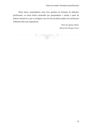 Libras em estudo: formação de profissionais
11
Desta forma, contemplamos neste livro questões de formação de diferentes
profissionais, os textos foram construidos por pesquisadores e tecidos a partir de
práticas formativas o que os enriquece com um tom de prática próprio dos professores
refletindo sobre suas experiências.
Neiva de Aquino Albres
Sylvia Lia Grespan Neves
 
