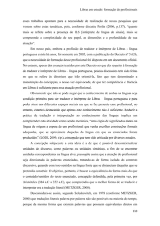 Libras em estudo: formação de profissionais
110
esses trabalhos apontam para a necessidade de realização de novas pesquisas que
versem sobre estas temáticas, pois, conforme discutiu Perlin (2006, p.137), “quanto
mais se reflete sobre a presença do ILS [intérprete de língua de sinais], mais se
compreende a complexidade de seu papel, as dimensões e a profundidade de sua
atuação”.
Em nosso país, embora a profissão de tradutor e intérprete de Libras - língua
portuguesa exista há anos, foi somente em 2005, com a publicação do Decreto nº 5.626,
que a necessidade de formação desse profissional foi disposta em um documento oficial.
No entanto, apesar dos avanços trazidos por este Decreto no que diz respeito à formação
do tradutor e intérprete de Libras – língua portuguesa, poucas discussões tem sido feitas
no que se refere às diretrizes que irão orientá-la, fato que tem determinado a
manutenção da concepção, a nosso ver equivocada, de que ter competência e fluência
em Libras é suficiente para essa atuação profissional.
Obviamente que não se pode negar que o conhecimento de ambas as línguas seja
condição primeira para ser tradutor e intérprete de Libras – língua portuguesa e para
poder atuar nos diferentes espaços sociais em que se faz presente esse profissional, no
entanto, estamos destacando que apenas este conhecimento não é suficiente. Reduzir a
prática de tradução e interpretação ao conhecimento das línguas implica em
compreender esta atividade como sendo mecânica, “uma cópia de significados dados na
língua de origem a espera de um profissional que venha escolher construções formais
adequadas, que se aproximem daquelas da língua em que os enunciados foram
produzidos” (LODI, 2009, s/p.), concepção que tem sido criticada por diversos estudos.
A concepção subjacente a esta ideia é a de que é possível descontextualizar
unidades do discurso, como palavras ou unidades sintáticas, a fim de se encontrar
unidades correspondentes na língua alvo; pressupõe assim que a atenção do profissional
seja direcionada às palavras enunciadas, tratando-as de forma isolada do contexto
discursivo, gerando com isso sentidos na língua fonte que se distanciam daqueles que se
pretendia construir. O objetivo, portanto, é buscar a equivalência da forma mais do que
o conteúdo/sentidos do texto enunciado, concepção defendida, pela primeira vez, por
Aristóteles (384 a.C a 322 a.C), que compreendia que a melhor forma de se traduzir e
interpretar era a tradução literal (METZGER, 2000).
Desconsidera-se assim, segundo Seleskovitch, em 1978 (conforme METZGER,
2000) que traduções literais palavra por palavra não são possíveis na maioria do tempo,
porque da mesma forma que existem palavras que possuem equivalentes diretos em
 