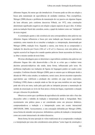 Libras em estudo: formação de profissionais
111
diferentes línguas, há outras que são intraduzíveis. O mesmo pode ser dito em relação a
busca pela manutenção de equivalências de unidades sintáticas. Para exemplificar,
Metzger (2000) discute o problema da manutenção da voz passiva em algumas línguas
do leste africano, pois conforme descreveu Filbeck, em 1972, estas construções
determinam significados negativos em relação a alguns aspectos do que é dito. A ênfase
posta na tradução literal não considera, assim, o papel do tradutor como um “intérprete”
do texto original.
A constatação quanto a não existência de uma correspondência entre palavras nas
diferentes línguas influenciou a busca por uma tradução que buscasse equivalência
semântica, outra maneira de se conceber a tradução e a interpretação, denominada por
Metzger (2000), tradução livre. Segundo a autora, esta forma de se compreender a
tradução foi descrita por Cícero (106 a.C a 43 a.C.) e busca-se, com esta prática, um
registro acessível na língua alvo usando quantas palavras forem necessárias de forma a
se obter o mesmo sentido do texto fonte.
Diversas abordagens para se determinar a equivalência semântica das palavras em
diferentes línguas têm sido desenvolvidas a fim de se evitar que o tradutor tome
decisões pessoais/subjetivas não sendo, desta forma, influenciado pelo texto. Os
problemas implicados nas traduções de figuras de linguagem podem ser usados como
exemplos. Conforme discutiu Metzger (2000), para os autores que se debruçam desde a
década de 1960 a estes estudos, os tradutores, nestes casos, devem encontrar expressões
equivalentes que viabilizem a produção dos sentidos em jogo nestas expressões.
Frishberg (1990) chama a atenção ainda ao fato de que uma metáfora em uma língua
pode não sê-la em outra, razão pela qual cabe ao intérprete procurar a manutenção do
sentido da enunciação ao invés de ficar preso a forma da língua, respeitando a situação
em que o discurso foi produzido.
Observa-se assim que o problema da equivalência de sentidos tem sido o foco das
discussões sobre o trabalho de tradução e interpretação desde a Antiguidade. Mais
recentemente esta prática passa a ser considerada como um processo dinâmico,
compreendendo-se a tradução e a interpretação como um evento interacional
(METZGER, 2000). Acrescentamos, a esta concepção defendida por Metzger (2000),
nossa forma de entender este processo: defendemos a prática de tradução e interpretação
como um evento interacional e de ordem discursiva.
Desta forma, há uma oposição às visões tradicionais de se compreender a tradução
e a interpretação por estas não considerarem estas práticas “como lugar de construção e
 