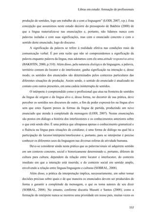 Libras em estudo: formação de profissionais
112
produção de sentidos, logo um trabalho de e com a linguagem” (LODI, 2007, s/p.). Esta
concepção que assumimos neste estudo decorre do pressuposto de Bakhtin (2000) de
que a língua materializa-se nas enunciações e, portanto, não lidamos nunca com
palavras isoladas e com suas significações, mas com o enunciado concreto e com o
sentido deste enunciado, logo do discurso.
A significação da palavra se refere à realidade efetiva nas condições reais da
comunicação verbal. É por esta razão que não só compreendemos a significação da
palavra enquanto palavra da língua, mas adotamos com ela uma atitude responsiva ativa
(BAKHTIN, 2000, p.310). Além disso, pela natureza dialógica da linguagem, a palavra,
território comum do locutor e do interlocutor, ganha significação na interação e, desse
modo, os sentidos dos enunciados são determinados pelos contextos particulares das
diferentes situações de produção. Assim sendo, o sentido do enunciado é atualizado no
contato com outros presentes, em uma cadeia ininterrupta de sentidos.
O intérprete é compreendido como o profissional que atua na fronteira de sentidos
da língua de origem e da língua alvo e, dessa forma, no decorrer de sua prática, deve
perceber os sentidos nos discursos do outro, a fim de poder expressá-los na língua alvo
sem que estes fiquem presos às formas da língua de partida, produzindo um novo
enunciado que atenda à completude da mensagem (LODI, 2007). Nestas enunciações
são postos em diálogo a história dos interlocutores e os conhecimentos anteriores sobre
o que está sendo dito. É uma prática que ultrapassa apenas o conhecimento gramatical e
a fluência na língua para situações do cotidiano; é uma forma de diálogo na qual há a
participação do locutor/intérprete/interlocutor e, portanto, para se interpretar é preciso
conhecer os diferentes usos da linguagem nas diversas esferas de atividade humana.
Deve-se considerar ainda nesta prática que as palavras/sinais só adquirem sentido
em um contexto concreto, social e historicamente determinado e, portanto, diferem de
cultura para cultura; dependem da relação entre locutor e interlocutor, do contexto
imediato em que a interação está inserida; e do contexto social em sentido amplo,
envolvendo a relação entre línguas/linguagens e culturas (SOBRAL, 2008).
Além disso, a prática da interpretação implica, necessariamente, em saber tomar
decisões precisas sobre quais e de que maneira os enunciados devem ser produzidos de
forma a garantir a completude da mensagem, o que os torna autores de seu dizer
(SOBRAL, 2008). No entanto, conforme discutiu Masutti e Santos (2008), como a
formação do intérprete nunca se mostrou uma prioridade em nosso país, muitas vezes os
 