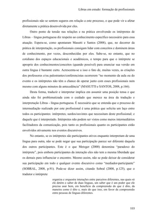 Libras em estudo: formação de profissionais
113
profissionais não se sentem seguros em relação a este processo, o que pode vir a afetar
diretamente a prática desenvolvida por eles.
Outro ponto de tensão nas relações e na prática envolvendo os intérpretes de
Libras – língua portuguesa diz respeito ao conhecimento específico necessário para essa
atuação. Espera-se, como apontaram Masutti e Santos (2008), que, no decorrer da
prática de interpretação, os profissionais consigam lidar com conceitos e dominem áreas
de conhecimento, por vezes, desconhecidas por eles. Sabe-se, no entanto, que no
cotidiano dos espaços educacionais e acadêmicos, o tempo para que o intérprete se
aproprie dos conhecimentos/conceitos (quando possível) para enunciar sua versão em
outra língua é bastante curto. Acrescenta-se a isso o fato de, muitas vezes, as criações
dos professores e/ou palestrantes/conferencistas ocorrerem “no momento da aula ou do
evento e os intérpretes não têm a chance de operar junto com esses profissionais nem
mesmo com alguns minutos de antecedência” (MASUTTI e SANTOS, 2008, p.166).
Desta forma, traduzir e interpretar implica em assumir uma posição tensa e que
ainda não foi problematizada com o cuidado que merece na área da tradução e
interpretação Libras - língua portuguesa. É necessário que se entenda que o processo de
intermediação realizado por este profissional é uma prática que solicita um laço entre
todos os participantes: intérpretes; surdos/ouvintes que necessitam deste profissional; e
daquele que é interpretado. Intérpretes não podem ser vistos como meros intermediários
facilitadores da comunicação, pois tanto os profissionais quanto os participantes estão
envolvidos ativamente nos eventos discursivos.
No entanto, se os intérpretes são participantes ativos enquanto interpretam de uma
língua para outra, não se pode negar que sua participação parece ser diferente daquela
dos outros participantes. Este é o que Metzger (2000) denomina “paradoxo do
intérprete”, pois embora participantes da interação eles não tem a mesma liberdade que
os demais para influenciar o encontro. Mesmo assim, não se pode deixar de considerar
sua participação em todo e qualquer evento discursivo como “mediador-participante”
(SOBRAL, 2008, p.91). Pode-se dizer assim, citando Sobral (2008, p.125), que o
tradutor e intérprete
organiza e orquestra interações entre parceiros diferentes, nas quais só
ele detém o saber de duas línguas, um saber que é um poder que ele
precisa usar bem, em beneficio da compreensão do que é dito, da
maneira como é dito e, mais do que isso, em favor da compreensão
entre pessoas de línguas diferentes.
 