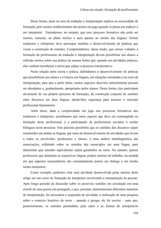 Libras em estudo: formação de profissionais
114
Desta forma, atuar na área da tradução e interpretação implica na necessidade de
formação, pois muitos conhecimentos são postos em jogo quando se pensa em traduzir e
em interpretar. Entendemos, no entanto, que esse processo formativo não pode ser
restrito, somente, ao plano teórico e nem apenas ao ensino das línguas: formar
tradutores e intérpretes deve pressupor também o desenvolvimento de práticas que
visem a construção de sentidos. Compreendemos, desse modo, que cursos voltados à
formação de profissionais da tradução e interpretação devem possibilitar aos alunos a
reflexão teórica sobre sua prática da mesma forma que, quando em atividades práticas,
eles venham reconhecer a teoria que subjaz o processo interpretativo.
Nesta relação entre teoria e prática, defendemos o desenvolvimento de práticas
que possibilitem aos alunos a vivência nas línguas, em situações simuladas e/ou reais de
interpretação, para que a partir delas, muitos aspectos descritos anteriormente possam
ser abordados e, gradualmente, apropriados pelos alunos. Desta forma, eles participam
ativamente de seu próprio processo de formação, de construção conjunta de sentidos
entre discursos em duas línguas, dando-lhes segurança para assumir o mercado
profissional futuramente.
Além disso, dada a complexidade em jogo nos processos formativos dos
tradutores e intérpretes, acreditamos que outro aspecto que deve ser contemplado na
formação deste profissional, é a participação de profissionais ouvintes e surdos
bilíngues neste processo. Esta parceria possibilita que os sentidos dos discursos sejam
construídos em ambas as línguas, por meio do desenvolvimento de atividades que levem
a todos os envolvidos, professores e alunos, a uma análise metalinguística das
enunciações, refletindo sobre os sentidos dos enunciados em uma língua, para
determinar que sentidos equivalentes sejam garantidos na outra. No entanto, apenas
professores que dominam as respectivas línguas podem realizar tal trabalho, na medida
em que aspectos socioculturais são constantemente postos em diálogo e em tensão
nestes momentos.
Como exemplo, podemos citar uma atividade desenvolvida pelas autoras deste
artigo em um curso de formação de intérpretes envolvendo a interpretação de poesias.
Após longo período de discussão sobre os possíveis sentidos em circulação em uma
estrofe de uma poesia em português, e que, portanto, determinariam diferentes maneiras
de interpretação, foi necessária a suspensão da atividade, a realização de uma pesquisa
sobre o contexto histórico do texto – quando e porque ele foi escrito – para que,
posteriormente, os sentidos pretendidos pelo autor e as formas de interpretá-lo
 