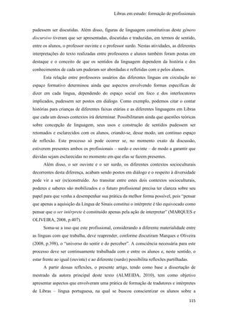 Libras em estudo: formação de profissionais
115
pudessem ser discutidas. Além disso, figuras de linguagem constitutivas deste gênero
discursivo tiveram que ser apresentadas, discutidas e traduzidas, em termos de sentido,
entre os alunos, o professor ouvinte e o professor surdo. Nestas atividades, as diferentes
interpretações do texto realizadas entre professores e alunos também foram postas em
destaque e o conceito de que os sentidos da linguagem dependem da história e dos
conhecimentos de cada um puderam ser abordadas e refletidas com e pelos alunos.
Esta relação entre professores usuários das diferentes línguas em circulação no
espaço formativo determinou ainda que aspectos envolvendo formas específicas de
dizer em cada língua, dependendo do espaço social em foco e dos interlocutores
implicados, pudessem ser postos em diálogo. Como exemplo, podemos citar o contar
histórias para crianças de diferentes faixas etárias e as diferentes linguagens em Libras
que cada um desses contextos irá determinar. Possibilitaram ainda que questões teóricas
sobre concepção de linguagem, seus usos e construção de sentidos pudessem ser
retomados e esclarecidos com os alunos, criando-se, desse modo, um contínuo espaço
de reflexão. Este processo só pode ocorrer se, no momento exato da discussão,
estiverem presentes ambos os profissionais – surdo e ouvinte – de modo a garantir que
dúvidas sejam esclarecidas no momento em que elas se fazem presentes.
Além disso, o ser ouvinte e o ser surdo, os diferentes contextos socioculturais
decorrentes desta diferença, acabam sendo postos em diálogo e o respeito à diversidade
pode vir a ser (re)construído. Ao transitar entre estes dois contextos socioculturais,
poderes e saberes são mobilizados e o futuro profissional precisa ter clareza sobre seu
papel para que venha a desempenhar sua prática da melhor forma possível, pois “pensar
que apenas a aquisição da Língua de Sinais constitui o intérprete é tão equivocado como
pensar que o ser intérprete é constituído apenas pela ação de interpretar” (MARQUES e
OLIVEIRA, 2008, p.407).
Soma-se a isso que este profissional, considerando a diferente materialidade entre
as línguas com que trabalha, deve reaprender, conforme discutiram Marques e Oliveira
(2008, p.398), o “universo do sentir e do perceber”. A consciência necessária para este
processo deve ser continuamente trabalhada com e entre os alunos e, neste sentido, o
estar frente ao igual (ouvinte) e ao diferente (surdo) possibilita reflexões partilhadas.
A partir dessas reflexões, o presente artigo, tendo como base a dissertação de
mestrado da autora principal deste texto (ALMEIDA, 2010), tem como objetivo
apresentar aspectos que envolveram uma prática de formação de tradutores e intérpretes
de Libras – língua portuguesa, na qual se buscou conscientizar os alunos sobre a
 