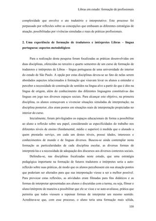 Libras em estudo: formação de profissionais
116
complexidade que envolve o ato tradutório e interpretativo. Este processo foi
perpassado por reflexões sobre as concepções que embasam as diferentes estratégias de
atuação, possibilitadas por vivências simuladas e reais de práticas profissionais.
2. Uma experiência de formação de tradutores e intérpretes Libras – língua
portuguesa: aspectos metodológicos
Para a realização desta pesquisa foram focalizadas as práticas desenvolvidas em
duas disciplinas, oferecidas no terceiro e quarto semestres de um curso de formação de
tradutores e intérpretes de Libras – língua portuguesa de uma universidade do interior
do estado de São Paulo. A opção por estas disciplinas deveu-se ao fato de nelas serem
abordados aspectos relacionados à formação que visavam levar os alunos a entender e
perceber a necessidade de construção de sentidos na língua alvo a partir do que é dito na
língua de origem, além do conhecimento das diferentes linguagens constitutivas das
línguas em jogo nos diversos espaços sociais. Para alcançar este objetivo, na primeira
disciplina, os alunos começavam a vivenciar situações simuladas de interpretação; na
disciplina posterior, eles eram postos em situações reais de interpretação propiciadas no
interior do curso.
Inicialmente, foram privilegiados os espaços educacionais de forma a possibilitar
ao aluno a reflexão sobre seu papel, considerando as especificidades do trabalho nos
diferentes níveis de ensino (fundamental, médio e superior) à medida que o alunado a
quem prestarão serviço, em cada um destes níveis, possui idades, interesses e
conhecimentos de mundo e de línguas diversos. Buscou-se ainda contemplar nesta
formação as particularidades de cada disciplina escolar, as diversas formas de
interpretá-las e a necessidade de adequação dos discursos aos diversos contextos sociais.
Defendia-se, nas disciplinas focalizadas neste estudo, que uma estratégia
pedagógica importante na formação de futuros tradutores e intérpretes seria a auto-
reflexão sobre suas práticas, de modo que os alunos percebessem em sua atuação pontos
que poderiam ser alterados para que sua interpretação viesse a ser a melhor possível.
Para provocar estas reflexões, as atividades eram filmadas para fins didáticos e as
formas de interpretar apresentadas aos alunos e discutidas com a turma, ou seja, filmar o
aluno/intérprete de maneira a possibilitar que ele se visse e se auto-avaliasse, prática que
permitia que todos viessem a repensar formas de interpretar um mesmo sentido.
Acreditava-se que, com esse processo, o aluno teria uma formação mais sólida,
 