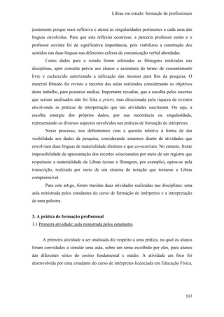 Libras em estudo: formação de profissionais
117
justamente porque mais reflexiva e atenta às singularidades pertinentes a cada uma das
línguas envolvidas. Para que esta reflexão ocorresse, a parceria professor surdo e o
professor ouvinte foi de significativa importância, pois viabilizou a construção dos
sentidos nas duas línguas nas diferentes esferas de comunicação verbal abordadas.
Como dados para o estudo foram utilizadas as filmagens realizadas nas
disciplinas, após consulta prévia aos alunos e assinatura do termo de consentimento
livre e esclarecido autorizando a utilização das mesmas para fins da pesquisa. O
material filmado foi revisto e recortes das aulas realizados considerando os objetivos
deste trabalho, para posterior análise. Importante ressaltar, que a escolha pelos recortes
que seriam analisados não foi feita a priori, mas direcionada pela riqueza de eventos
envolvendo as práticas de interpretação que tais atividades suscitaram. Ou seja, a
escolha emergiu dos próprios dados, por sua recorrência ou singularidade,
representando os diversos aspectos envolvidos nas práticas de formação de intérpretes.
Nesse processo, nos defrontamos com a questão relativa à forma de dar
visibilidade aos dados da pesquisa, considerando estarmos diante de atividades que
envolviam duas línguas de materialidade distintas e que co-ocorriam. No entanto, frente
impossibilidade de apresentação dos recortes selecionados por meio de um registro que
respeitasse a materialidade da Libras (como a filmagem, por exemplo), optou-se pela
transcrição, realizada por meio de um sistema de notação que tornasse a Libras
compreensível.
Para este artigo, foram trazidas duas atividades realizadas nas disciplinas: uma
aula ministrada pelos estudantes do curso de formação de intérpretes e a interpretação
de uma palestra.
3. A prática de formação profissional
3.1 Primeira atividade: aula ministrada pelos estudantes
A primeira atividade a ser analisada diz respeito a uma prática, na qual os alunos
foram convidados a simular uma aula, sobre um tema escolhido por eles, para alunos
das diferentes séries do ensino fundamental e médio. A atividade em foco foi
desenvolvida por uma estudante do curso de intérpretes licenciada em Educação Física,
 