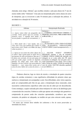 Libras em estudo: formação de profissionais
118
chamada, neste artigo, Adriana2
, que escolheu simular a aula para alunos do 2º ano do
ensino médio sobre “Atletismo”. Esta aula era interpretada pelos outros alunos do curso
de interpretes, que se revezavam a cada 10 minutos para a realização das práticas. A
atividade teve a duração de 30 minutos.
RECORTE 1:
Adriana Interpretação Realizada
(...) Agora vamos falar um pouquinho das
corridas. Temos quatro tipos de corridas. A
primeira rasas, a segunda meio fundo, a
terceira fundo e a quarta de revezamento (...)
(...) Meio fundo não é nem rápida, não é
veloz, não é rasa, mas também não é fundo. É
meio termo certo? Então a de 800m são duas
voltas na pista (...)
(...) Agora eu vou contar dos saltos. Quais são
os saltos? Aqui a gente pode ver quais são os
movimentos do salto em distância. Que que é?
O atleta vem correndo, ele tem um espaço de
25m pra poder pegar corrida de impulsão.
Quando ele chega aqui, nesta tabua de
impulsão, ele deve colocar o pé nesta tabua de
impulsão e ... voar, vamos dizer assim, até a
caixa de areia. Saltar até a caixa de areia (...)
Intérprete 1
(...) CORRIDA CONVERSAR CORRIDA 4.
PRIMEIRA SEGUNDA. M-E-A R-E-V-E-S-
A-M-A-T-O (...)
Intérprete 2
(...) PLANA/RETA NÃO, PARA-O-FUNDO
NÃO. PLANA/RETA, PARA-O-FUNDO
CERTO? 800M 2 (sinal incompreensível) (...)
(...) SALTAR. O-QUE? EXEMPLO
MOSTRAR (apontar a tela de projeção)
CORRER 25M-M COMEÇAR (desenha um
retângulo no ar e pisa sobre ele). PÉ. (pisa
novamente no retângulo. Faz um gesto com o
corpo projetando-se para frente, com as duas
mãos a frente do corpo). VOAR (no sentido de
voar de avião). SALTAR (desenha quadrado
no ar) AREIA (...)
Podemos observar, logo no início do recorte, a introdução de quatro conceitos
(tipos de corridas existentes) e uma significativa dificuldade do primeiro aluno que
realizava a interpretação em acompanhar a aula. Esta dificuldade, entre vários aspectos,
pode ser compreendida pelo fato de que, para a interpretação desse enunciado, eram
necessários conhecimentos específicos sobre uma área de saber por ele desconhecida.
Como estratégia, a opção realizada pelo aluno-intérprete foi valer-se da datilologia para
a transmissão dos conceitos. Embora se saiba que apenas esta estratégia não garantiria a
compreensão da pessoa surda dos conceitos apresentados, acredita-se que, neste
momento, ela poderia ser adequada, na medida em que estes estavam sendo, apenas,
2
Os nomes que constam deste trabalho são codinomes a fim de serem preservadas as
identidades dos alunos.
 