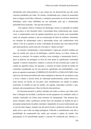 Libras em estudo: formação de profissionais
119
introduzidos pelo aluno-professor e que seriam por ele desenvolvidos por não serem
conceitos partilhados por todos. No entanto, considerando que o tempo de enunciação
entre as línguas envolvidas é diferente, o intérprete necessitaria ter um bom domínio da
datilologia, assim como habilidade em sua realização, para que a interpretação
pretendida fosse alcançada – fato que não aconteceu.
Este aspecto, relativo à fluência em datilologia, merece ser apontado na medida
em que pouco se tem discutido sobre a necessidade deste conhecimento que, muitas
vezes, é compreendido como de segunda importância, por ser usado, pela comunidade
surda, em situações pontuais e não na comunicação de fatos do cotidiano. Entretanto,
em situações de interpretação como a apresentada acima, este conhecimento seria
valioso a fim de se garantir ao surdo a introdução da temática que seria desenvolvida
pelo aluno-professor, assim como ele o fez para os “alunos ouvintes”.
Ao assumir a interpretação, o aluno-intérprete 2 optou por construir sentidos aos
tipos de corrida sem valer-se da datilologia e preferiu buscar, na Libras, formas de
enunciar os conceitos. No entanto, escolheu, como estratégia, a interpretação literal e,
preso às palavras em português ao invés de estar atento às significações construídas
segundo o contexto enunciativo, traduziu o conceito de rasa (corrida-rasa) a partir do
sentido de superfície plana; em oposição, o conceito de fundo (corrida de fundo) foi
construído considerando um de seus possíveis significados (ter profundidade), o que
gerou os seguintes enunciados: [CORRIDA] PLANA/RETA e PARA-O-FUNDO. Estes
equívocos não foram percebidos pelo aluno-intérprete no decorrer de sua prática (o que
o levou a manter a mesma forma de sinalização posteriormente), porém observa-se,
neste recorte, ter havido, de sua parte, certo estranhamento em relação ao próprio
enunciado, na medida em que ele produz, em seguida, enunciados circulares e que,
portanto, não acompanhavam o fluxo de fala do aluno-professor.
Na discussão posterior à prática realizada com todos os alunos, que tinha como
base a filmagem da atividade, a professora ouvinte perguntou aos estudantes sobre os
sentidos construídos em Libras neste momento da interpretação. Vale destacar que,
nestas situações, cabia a professora ouvinte fazer tais destaques na medida em que a
percepção/compreensão da prática realizada é dependente do acesso/conhecimento que
se tem das duas línguas, situação esta não possível para a professora surda por ela não
poder ouvir o que é dito em língua portuguesa. Cabia-lhe o estranhamento, mas não a
possibilidade de compreensão das razões que levaram à quebra de sentido. Sua
participação só foi possibilitada quando o conceito foi esclarecido por Adriana e a
 