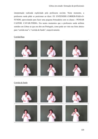 Libras em estudo: formação de profissionais
120
interpretação realizada explicitada pela professora ouvinte. Neste momento, a
professora surda pôde se posicionar ao dizer: EU ENTENDER CORRER-PARA-O-
FUNDO, aproveitando para fazer uma pequena brincadeira com os alunos - PENSAR
CASTOR. CAVAR-TERRA. Era nestes momentos que a professora surda atribuía
sentidos em Libras ao que era dito em Português, como pode ser visto nas fotos abaixo
para “corrida rasa” e “corrida de fundo”, respectivamente.
Corrida Rasa
Corrida de fundo
 