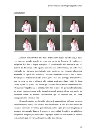 Libras em estudo: formação de profissionais
122
Voar de avião
A análise desta atividade leva-nos a refletir sobre alguns aspectos que, a nosso
ver, merecem atenção quando se pensa em cursos de formação de tradutores e
intérpretes de Libras – língua portuguesa. O primeiro deles diz respeito ao uso e à
fluência da datilologia. Este aspecto, conforme dito anteriormente, tem sido pouco
enfatizado na literatura especializada, mas mostra-se, no contexto educacional
observado, de significativa relevância. Torna-se necessário esclarecer que o uso da
datilologia não pode ser entendido, apenas, como sendo uma estratégia de interpretação
para os casos em que o intérprete não conhece sinais específicos (usado de forma
efetiva, apenas, na prática com surdos que dominam Libras ou que estão em um nível
educacional avançado). Ele se torna relevante para os casos em que o professor anuncia
aos alunos os conceitos que serão abordados naquele dia em sala de aula, dando aos
estudantes surdos as mesmas oportunidades que os ouvintes têm, de saber,
antecipadamente, o tema da aula.
O segundo ponto a ser discutido, refere-se à necessidade do intérprete ter amplo
conhecimento de mundo e da temática a ser interpretada. A falta de conhecimento dos
conceitos implicados inviabiliza que estratégias outras sejam processos integrantes da
prática da interpretação. Decorre deste aspecto a necessidade de práticas que viabilizem
ao aprendiz interpretações envolvendo linguagens específicas das respectivas áreas de
conhecimento que, por vezes, são desconhecidas pela maioria.
 