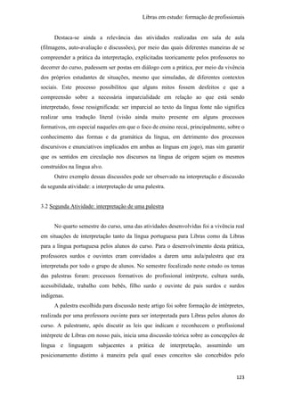 Libras em estudo: formação de profissionais
123
Destaca-se ainda a relevância das atividades realizadas em sala de aula
(filmagens, auto-avaliação e discussões), por meio das quais diferentes maneiras de se
compreender a prática da interpretação, explicitadas teoricamente pelos professores no
decorrer do curso, pudessem ser postas em diálogo com a prática, por meio da vivência
dos próprios estudantes de situações, mesmo que simuladas, de diferentes contextos
sociais. Este processo possibilitou que alguns mitos fossem desfeitos e que a
compreensão sobre a necessária imparcialidade em relação ao que está sendo
interpretado, fosse ressignificada: ser imparcial ao texto da língua fonte não significa
realizar uma tradução literal (visão ainda muito presente em alguns processos
formativos, em especial naqueles em que o foco de ensino recai, principalmente, sobre o
conhecimento das formas e da gramática da língua, em detrimento dos processos
discursivos e enunciativos implicados em ambas as línguas em jogo), mas sim garantir
que os sentidos em circulação nos discursos na língua de origem sejam os mesmos
construídos na língua alvo.
Outro exemplo dessas discussões pode ser observado na interpretação e discussão
da segunda atividade: a interpretação de uma palestra.
3.2 Segunda Atividade: interpretação de uma palestra
No quarto semestre do curso, uma das atividades desenvolvidas foi a vivência real
em situações de interpretação tanto da língua portuguesa para Libras como da Libras
para a língua portuguesa pelos alunos do curso. Para o desenvolvimento desta prática,
professores surdos e ouvintes eram convidados a darem uma aula/palestra que era
interpretada por todo o grupo de alunos. No semestre focalizado neste estudo os temas
das palestras foram: processos formativos do profissional intérprete, cultura surda,
acessibilidade, trabalho com bebês, filho surdo e ouvinte de pais surdos e surdos
indígenas.
A palestra escolhida para discussão neste artigo foi sobre formação de intérpretes,
realizada por uma professora ouvinte para ser interpretada para Libras pelos alunos do
curso. A palestrante, após discutir as leis que indicam e reconhecem o profissional
intérprete de Libras em nosso país, inicia uma discussão teórica sobre as concepções de
língua e linguagem subjacentes a prática de interpretação, assumindo um
posicionamento distinto à maneira pela qual esses conceitos são concebidos pelo
 