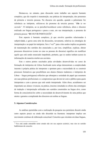 Libras em estudo: formação de profissionais
125
Destaca-se, no entanto, para discussão neste trabalho um aspecto bastante
complexo, que diz respeito à manutenção, nas práticas de interpretação, dos pronomes
de primeira e terceira pessoas. No discurso em questão, quando a palestrante fez
referência ao intérprete, utilizou-se do pronome de terceira pessoa: “Ela ta me
ouvindo”. O intérprete, ao se perceber/reconhecer como referência, altera o discurso
realizado em língua portuguesa e passa a usar, em sua interpretação, o pronome de
primeira pessoa: “EU OUVIR PORTUGUÊS”.
Este aspecto é bastante complexo, já que envolve questões relacionadas à
subjetividade, e gerou uma série de discussões, novamente, relativas às estratégias de
interpretação e ao papel do intérprete. Ser a “voz4
” para e dos surdos implica na garantia
de manutenção dos sentidos dos enunciados e, por isso, simplificar, explicar, alterar
processos discursivos (como no caso as pessoas do discurso) significa em modificar
aquilo que está sendo enunciado impedindo, portanto, que os surdos tenham acesso às
informações de maneira similar aos ouvintes.
Este e outros pontos suscitados pelas atividades desenvolvidas no curso de
formação de intérpretes de Libras focalizado neste artigo demonstram a complexidade
inerente à própria prática de interpretar e apontam para a necessidade de se construir
processos formativos que possibilitem aos alunos (futuros tradutores e intérpretes de
Libras – língua portuguesa) reflexões que abranjam a seriedade do papel que assumem
em suas práticas profissionais e o compromisso que devem ter com o público para quem
interpretam e com a pessoa que está sendo interpretada. Além disso, acreditamos ser
importante aos alunos vivenciar, na prática, (mesmo simulada) os efeitos das estratégias
de tradução e interpretação utilizadas nos sentidos construídos na língua alvo, como
forma de conscientizá-los sobre a necessidade de desenvolvimento de uma prática que
atente e garanta a completude dos discursos em ambas as línguas.
5. Algumas Considerações
As análises permitidas com a realização da pesquisa nos permitem discutir ainda
outro aspecto pouco ou ainda não discutido na literatura: interpretar implica um
movimento contínuo de elaboração conceitual. Conceitos que circulam em duas línguas,
4
Voz está sendo entendido neste estudo não em seu aspecto acústico, mas sim no sentido
bakhtiniano do conceito.
 