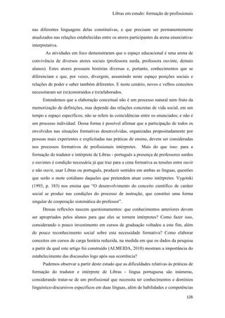 Libras em estudo: formação de profissionais
126
nas diferentes linguagens delas constitutivas, e que precisam ser permanentemente
atualizados nas relações estabelecidas entre os atores participantes da arena enunciativa-
interpretativa.
As atividades em foco demonstraram que o espaço educacional é uma arena de
convivência de diversos atores sociais (professora surda, professora ouvinte, demais
alunos). Estes atores possuem histórias diversas e, portanto, conhecimentos que se
diferenciam e que, por vezes, divergem, assumindo neste espaço posições sociais e
relações de poder e saber também diferentes. E neste cenário, novos e velhos conceitos
necessitaram ser (re)construídos e (re)elaborados.
Entendemos que a elaboração conceitual não é um processo natural nem fruto da
memorização de definições, mas depende das relações concretas de vida social, em um
tempo e espaço específicos; não se refere às coincidências entre os enunciados; e não é
um processo individual. Dessa forma é possível afirmar que a participação de todos os
envolvidos nas situações formativas desenvolvidas, organizadas propositadamente por
pessoas mais experientes e explicitadas nas práticas de ensino, devem ser consideradas
nos processos formativos de profissionais intérpretes. Mais do que isso: para a
formação do tradutor e intérprete de Libras - português a presença de professores surdos
e ouvintes é condição necessária já que traz para a cena formativa as tensões entre ouvir
e não ouvir, usar Libras ou português, produzir sentidos em ambas as línguas, questões
que serão o mote cotidiano daqueles que pretendem atuar como intérpretes. Vygotski
(1993, p. 183) nos ensina que “O desenvolvimento do conceito científico de caráter
social se produz nas condições do processo de instrução, que constitui uma forma
singular de cooperação sistemática do professor”.
Dessas reflexões nascem questionamentos: que conhecimentos anteriores devem
ser apropriados pelos alunos para que eles se tornem intérpretes? Como fazer isso,
considerando o pouco investimento em cursos de graduação voltados a este fim, além
do pouco reconhecimento social sobre esta necessidade formativa? Como elaborar
conceitos em cursos de carga horária reduzida, na medida em que os dados da pesquisa
a partir da qual este artigo foi construído (ALMEIDA, 2010) mostram a importância do
estabelecimento das discussões logo após sua ocorrência?
Pudemos observar a partir deste estudo que as dificuldades relativas às práticas de
formação do tradutor e intérprete de Libras - língua portuguesa são inúmeras,
considerando tratar-se de um profissional que necessita ter conhecimentos e domínios
linguístico-discursivos específicos em duas línguas, além de habilidades e competências
 
