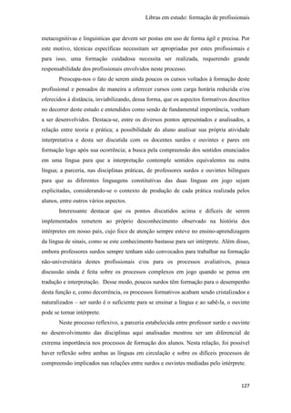 Libras em estudo: formação de profissionais
127
metacognitivas e linguísticas que devem ser postas em uso de forma ágil e precisa. Por
este motivo, técnicas específicas necessitam ser apropriadas por estes profissionais e
para isso, uma formação cuidadosa necessita ser realizada, requerendo grande
responsabilidade dos profissionais envolvidos neste processo.
Preocupa-nos o fato de serem ainda poucos os cursos voltados à formação deste
profissional e pensados de maneira a oferecer cursos com carga horária reduzida e/ou
oferecidos à distância, inviabilizando, dessa forma, que os aspectos formativos descritos
no decorrer deste estudo e entendidos como sendo de fundamental importância, venham
a ser desenvolvidos. Destaca-se, entre os diversos pontos apresentados e analisados, a
relação entre teoria e prática; a possibilidade do aluno analisar sua própria atividade
interpretativa e desta ser discutida com os docentes surdos e ouvintes e pares em
formação logo após sua ocorrência; a busca pela compreensão dos sentidos enunciados
em uma língua para que a interpretação contemple sentidos equivalentes na outra
língua; a parceria, nas disciplinas práticas, de professores surdos e ouvintes bilíngues
para que as diferentes linguagens constitutivas das duas línguas em jogo sejam
explicitadas, considerando-se o contexto de produção de cada prática realizada pelos
alunos, entre outros vários aspectos.
Interessante destacar que os pontos discutidos acima e difíceis de serem
implementados remetem ao próprio desconhecimento observado na história dos
intérpretes em nosso país, cujo foco de atenção sempre esteve no ensino-aprendizagem
da língua de sinais, como se este conhecimento bastasse para ser intérprete. Além disso,
embora professores surdos sempre tenham sido convocados para trabalhar na formação
não-universitária destes profissionais e/ou para os processos avaliativos, pouca
discussão ainda é feita sobre os processos complexos em jogo quando se pensa em
tradução e interpretação. Desse modo, poucos surdos têm formação para o desempenho
desta função e, como decorrência, os processos formativos acabam sendo cristalizados e
naturalizados – ser surdo é o suficiente para se ensinar a língua e ao sabê-la, o ouvinte
pode se tornar intérprete.
Neste processo reflexivo, a parceria estabelecida entre professor surdo e ouvinte
no desenvolvimento das disciplinas aqui analisadas mostrou ser um diferencial de
extrema importância nos processos de formação dos alunos. Nesta relação, foi possível
haver reflexão sobre ambas as línguas em circulação e sobre os difíceis processos de
compreensão implicados nas relações entre surdos e ouvintes mediadas pelo intérprete.
 