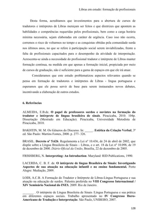 Libras em estudo: formação de profissionais
128
Desta forma, acreditamos que investimentos para a abertura de cursos de
tradutores e intérpretes de Libras mereçam ser feitos e que diretrizes que apontem as
habilidades e competências requeridas pelos profissionais, bem como a carga horária
mínima necessária, sejam elaboradas em caráter de urgência. Caso isso não ocorra,
corremos o risco de voltarmos no tempo e as conquistas obtidas pela comunidade surda
nos últimos anos, no que se refere à participação social serem inviabilizadas, frente a
falta de profissionais capacitados para o desempenho da atividade de interpretação.
Acrescenta-se ainda a necessidade do profissional tradutor e intérprete de Libras manter
formação contínua, na medida em que apenas a formação inicial, propiciada por meio
de cursos de graduação, não é suficiente para a gama de espaços em que ele irá atuar.
Consideramos que este estudo problematizou aspectos relevantes quando se
pensa em formação de tradutores e intérpretes de Libras - língua portuguesa e
esperamos que ele possa servir de base para serem instaurados novos debates,
incentivando a elaboração de outros estudos.
6. Referências
ALMEIDA, E.B.de. O papel de professores surdos e ouvintes na formação do
tradutor e intérprete de língua brasileira de sinais. Piracicaba, 2010. 104p.
Dissertação (Mestrado em Educação). Piracicaba, Universidade Metodista de
Piracicaba, 2010.
BAKHTIN, M. M. Os Gêneros do Discurso. In: _____. Estética da Criação Verbal, 3ª
ed. São Paulo: Martins Fontes, 2000. p. 277- 326.
BRASIL. Decreto nº 5.626. Regulamenta a Lei nº 10.436, de 24 de abril de 2002, que
dispõe sobre a Língua Brasileira de Sinais – Libras, e o art. 18 da Lei nº 10.098, de 19
de dezembro de 2000. Diário Oficial da União, Brasília, 22 de dezembro de 2005.
FRISHBERG, N. Interpreting: An Introduction. Maryland: RID Publications, 1990.
LACERDA, C. B. F. de. O intérprete de língua Brasileira de Sinais: Investigando
Aspectos de sua atuação na educação infantil e no ensino fundamental. Porto
Alegre: Mediação, 2009.
LODI, A.C.B. A Formação do Tradutor e Intérprete de Libras-Língua Portuguesa e sua
atuação na educação de surdos. Palestra proferida no VIII Congresso Internacional /
XIV Seminário Nacional do INES, 2009. Rio de Janeiro.
_______ . O intérprete de Língua Brasileira de Sinais /Língua Portuguesa e sua prática
em diferentes espaços sociais. Trabalho apresentado no IV Congresso Ibero-
Americano de Tradução e Interpretação. São Paulo, UNIBERO, 2007.
 