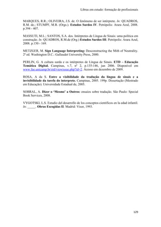 Libras em estudo: formação de profissionais
129
MARQUES, R.R.; OLIVEIRA, J.S. de. O fenômeno de ser intérprete. In: QUADROS,
R.M. de.; STUMPF, M.R. (Orgs.). Estudos Surdos IV. Petrópolis: Arara Azul, 2008.
p.394 - 407.
MASSUTI, M.L.; SANTOS, S.A. dos. Intérpretes de Língua de Sinais: uma política em
construção. In: QUADROS, R.M.de (Org.) Estudos Surdos III. Petrópolis: Arara Azul,
2008. p.150 - 169.
METZGER, M. Sign Language Interpreting: Desconstructing the Mith of Neutrality.
2ª ed. Washington D.C.: Gallaudet University Press, 2000.
PERLIN, G. A cultura surda e os intérpretes de Língua de Sinais. ETD – Educação
Temática Digital. Campinas, v.7, nº 2, p.135-146, jun 2006. Disponível em
www.fae.unicamp.br/etd/viewissue.php?id=2. Acesso em dezembro de 2009.
ROSA, A da S. Entre a visibilidade da tradução da língua de sinais e a
invisibilidade da tarefa do interprete. Campinas, 2005. 199p. Dissertação (Mestrado
em Educação). Universidade Estadual de, 2005.
SOBRAL, A. Dizer o ‘Mesmo’ a Outros: ensaios sobre tradução. São Paulo: Special
Book Services, 2008.
VYGOTSKI, L.S. Estudio del desarrollo de los conceptos científicos en la edad infantil.
In: _____. Obras Escogidas II. Madrid: Visor, 1993.
 