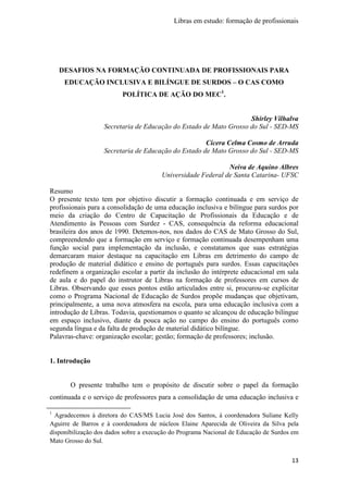 Libras em estudo: formação de profissionais
13
DESAFIOS NA FORMAÇÃO CONTINUADA DE PROFISSIONAIS PARA
EDUCAÇÃO INCLUSIVA E BILÍNGUE DE SURDOS – O CAS COMO
POLÍTICA DE AÇÃO DO MEC1
.
Shirley Vilhalva
Secretaria de Educação do Estado de Mato Grosso do Sul - SED-MS
Cícera Celma Cosmo de Arruda
Secretaria de Educação do Estado de Mato Grosso do Sul - SED-MS
Neiva de Aquino Albres
Universidade Federal de Santa Catarina- UFSC
Resumo
O presente texto tem por objetivo discutir a formação continuada e em serviço de
profissionais para a consolidação de uma educação inclusiva e bilíngue para surdos por
meio da criação do Centro de Capacitação de Profissionais da Educação e de
Atendimento às Pessoas com Surdez - CAS, consequência da reforma educacional
brasileira dos anos de 1990. Detemos-nos, nos dados do CAS de Mato Grosso do Sul,
compreendendo que a formação em serviço e formação continuada desempenham uma
função social para implementação da inclusão, e constatamos que suas estratégias
demarcaram maior destaque na capacitação em Libras em detrimento do campo de
produção de material didático e ensino de português para surdos. Essas capacitações
redefinem a organização escolar a partir da inclusão do intérprete educacional em sala
de aula e do papel do instrutor de Libras na formação de professores em cursos de
Libras. Observando que esses pontos estão articulados entre si, procurou-se explicitar
como o Programa Nacional de Educação de Surdos propõe mudanças que objetivam,
principalmente, a uma nova atmosfera na escola, para uma educação inclusiva com a
introdução de Libras. Todavia, questionamos o quanto se alcançou de educação bilíngue
em espaço inclusivo, diante da pouca ação no campo do ensino do português como
segunda língua e da falta de produção de material didático bilíngue.
Palavras-chave: organização escolar; gestão; formação de professores; inclusão.
1. Introdução
O presente trabalho tem o propósito de discutir sobre o papel da formação
continuada e o serviço de professores para a consolidação de uma educação inclusiva e
1
Agradecemos à diretora do CAS/MS Lucia José dos Santos, à coordenadora Suliane Kelly
Aguirre de Barros e à coordenadora de núcleos Elaine Aparecida de Oliveira da Silva pela
disponibilização dos dados sobre a execução do Programa Nacional de Educação de Surdos em
Mato Grosso do Sul.
 