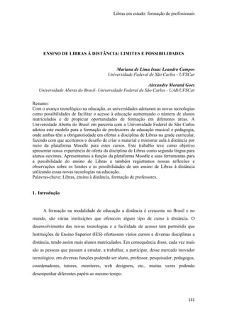 Libras em estudo: formação de profissionais
131
ENSINO DE LIBRAS À DISTÂNCIA: LIMITES E POSSIBILIDADES
Mariana de Lima Isaac Leandro Campos
Universidade Federal de São Carlos - UFSCar
Alexandre Morand Goes
Universidade Aberta do Brasil- Universidade Federal de São Carlos - UAB/UFSCar
Resumo:
Com o avanço tecnológico na educação, as universidades adotaram as novas tecnologias
como possibilidades de facilitar o acesso à educação aumentando o número de alunos
matriculados e de propiciar oportunidades de formação em diferentes áreas. A
Universidade Aberta do Brasil em parceria com a Universidade Federal de São Carlos
adotou este modelo para a formação de professores de educação musical e pedagogia,
onde ambas têm a obrigatoriedade em ofertar a disciplina de Libras na grade curricular,
fazendo com que aceitemos o desafio de criar o material e ministrar aula à distância por
meio da plataforma Moodle para estes cursos. Este trabalho teve como objetivo
apresentar nossa experiência de oferta da disciplina de Libras como segunda língua para
alunos ouvintes. Apresentamos a função da plataforma Moodle e suas ferramentas para
a possibilidade do ensino de Libras e também registramos nossas reflexões e
observações sobre os limites e as possibilidades de um ensino de Libras à distância
utilizando essas novas tecnologias na educação.
Palavras-chave: Libras, ensino à distância, formação de professores.
1. Introdução
A formação na modalidade de educação a distância é crescente no Brasil e no
mundo, são várias instituições que oferecem algum tipo de curso à distância. O
desenvolvimento das novas tecnologias e a facilidade de acesso tem permitido que
Instituições de Ensino Superior (IES) ofertassem vários cursos e diversas disciplinas a
distância, tendo assim mais alunos matriculados. Em consequência disso, cada vez mais
são as pessoas que passam a estudar, a trabalhar, a participar, desse mercado inovador
tecnológico, em diversas funções podendo ser aluno, professor, pesquisador, pedagogos,
coordenadores, tutores, monitores, web designers, etc., muitas vezes podendo
desempenhar diferentes papéis ao mesmo tempo.
 