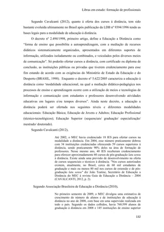 Libras em estudo: formação de profissionais
132
Segundo Cavalcanti (2012), quanto à oferta dos cursos à distância, tem sido
bastante evoluída ultimamente no Brasil após publicação da LDB nº 9394/1996 tendo as
bases legais para a modalidade de educação à distância.
O decreto nº 2.494/1998, primeiro artigo, define a Educação a Distância como
“forma de ensino que possibilita a autoaprendizagem, com a mediação de recursos
didáticos sistematicamente organizados, apresentados em diferentes suportes de
informação, utilizados isoladamente ou combinados, e veiculados pelos diversos meios
de comunicação”. Só poderão ofertar cursos a distância, com certificado ou diploma de
conclusão, as instituições públicas ou privadas que tiverem credenciamento para esse
fim estando de acordo com as exigências do Ministério de Estado da Educação e do
Desporto (BRASIL, 1998). Enquanto o decreto nº 5.622/2005 caracteriza a educação à
distância como “modalidade educacional, na qual a mediação didático-pedagógica nos
processos de ensino e aprendizagem ocorre com a utilização de meios e tecnologias de
informação e comunicação com estudantes e professores desenvolvendo atividades
educativas em lugares e/ou tempos diversos”. Ainda neste decreto, a educação a
distância poderá ser ofertada nos seguintes níveis e diferentes modalidades
educacionais: Educação Básica; Educação de Jovens e Adultos; Educação Profissional
(técnico-tecnológicos); Educação Superior (sequenciais/ graduação/ especialização/
mestrado/ doutorado).
Segundo Cavalcanti (2012),
Até 2002, o MEC havia credenciado 18 IES para ofertar cursos na
modalidade a distância. Em 2004, esse número praticamente dobrou
com 34 instituições credenciadas oferecendo 59 cursos superiores à
distância, sendo praticamente 90% deles na área de formação de
professores. Nesse mesmo ano, 40 IES receberam credenciamento
para oferecer aproximadamente 80 cursos de pós-graduação latu sensu
à distância. Existe ainda uma previsão de desenvolvimento na oferta
de cursos sequenciais e técnicos à distância. "Nos cursos autorizados
existem, atualmente, no Brasil, cerca de 60 mil estudantes de
graduação e mais ou menos 80 mil nos cursos de extensão e de pós-
graduação latu sensu" diz João Teatine, Secretário de Educação a
Distância do MEC à revista Guia de Educação a Distância – 2004
(CAVALCANTI, 2012, p. 2).
Segundo Associação Brasileira de Educação a Distância (2010),
No primeiro semestre de 2009, o MEC divulgou uma estimativa de
crescimento do número de alunos e de instituições de educação à
distância no ano de 2008, com base em uma supervisão realizada em
todo o país. Segundo os dados colhidos, havia 760.599 alunos de
graduação à distância em 2008 e 145 instituições de ensino superior
 