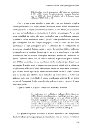 Libras em estudo: formação de profissionais
133
(IES). Com base nesse levantamento, o MEC estima um crescimento
de 90% a 100% no ano. Os dados referentes à apuração formal do
Inep em 2008 não foram divulgados até o fechamento desta
publicação (ABED, 2010, p. 15).
Com o grande avanço tecnológico, ainda não existe uma formação completa
desses agentes envolvidos: alunos, gestores, professores, autores, tutores, conteudistas e
instituições sobre as funções que cada um desempenha os seus direitos, os seus deveres
e as suas responsabilidades no novo processo de ensino e aprendizagem. Por ser uma
nova modalidade de ensino, são tantos os desafios para os profissionais (gestores,
professores, tutores, monitores e autores) que não estão apropriadamente preparados
para desempenhar sua nova função pedagógica; e para os alunos que não estão
acostumados a serem participantes ativos e autônomos de seu conhecimento no
processo de educação à distância. Ainda os autores dos materiais didáticos estão mais
preocupados com a qualidade do conteúdo do que com a aprendizagem e não estão
acostumados com os recursos tecnológicos existentes. Mesmo nós, professores de
Libras à distância, termos feito um curso de formação de professores para o trabalho
com EAD na universidade em que trabalhamos, não foi o suficiente para discutir todas
as questões da prática como professores em um ambiente virtual, pois a prática era
completamente diferente da teoria dada durante o curso de formação de professores,
pois faltaram muitos aspectos que não foram mencionados durante o curso e tivemos
que nos esforçar para adaptar à nova modalidade de ensino fazendo o melhor que
podíamos para uma possibilidade de ensino-aprendizagem diferente de um ensino
presencial. É um grande desafio para todos nós, professores, tutores e gestores de todas
as áreas de ensino.
Segundo Mendes et. al. (2007) sobre a nova modalidade de ensino,
Em virtude dessa nova realidade, as mudanças são inevitáveis nos
modelos de ensino aprendizagem e no papel do professor e do aluno.
Isto implica em uma mudança no modo de estudar, aprender e
interagir. No espaço para a aprendizagem interativa, o aluno deixa de
ser um mero receptor dos conteúdos e, ao invés de ficar isolado,
participa, colabora e interage com as atividades escolares através das
mais diversas estratégias de comunicação que os ambientes virtuais de
ensino-aprendizagem oferecem (MENDES et. al., 2007, p. 2).
Não podemos negar que a educação à distância necessita de uma atenção mais
fundamentada em práticas pedagógicas e metodológicas para que o ensino possa tornar
 