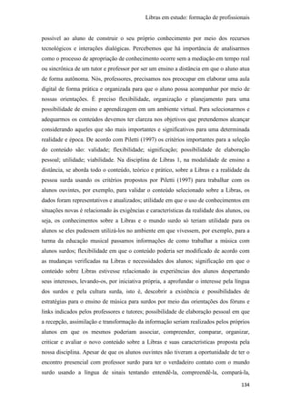 Libras em estudo: formação de profissionais
134
possível ao aluno de construir o seu próprio conhecimento por meio dos recursos
tecnológicos e interações dialógicas. Percebemos que há importância de analisarmos
como o processo de apropriação de conhecimento ocorre sem a mediação em tempo real
ou sincrônica de um tutor e professor por ser um ensino a distância em que o aluno atua
de forma autônoma. Nós, professores, precisamos nos preocupar em elaborar uma aula
digital de forma prática e organizada para que o aluno possa acompanhar por meio de
nossas orientações. É preciso flexibilidade, organização e planejamento para uma
possibilidade de ensino e aprendizagem em um ambiente virtual. Para selecionarmos e
adequarmos os conteúdos devemos ter clareza nos objetivos que pretendemos alcançar
considerando aqueles que são mais importantes e significativos para uma determinada
realidade e época. De acordo com Piletti (1997) os critérios importantes para a seleção
do conteúdo são: validade; flexibilidade; significação; possibilidade de elaboração
pessoal; utilidade; viabilidade. Na disciplina de Libras 1, na modalidade de ensino a
distância, se aborda todo o conteúdo, teórico e prático, sobre a Libras e a realidade da
pessoa surda usando os critérios propostos por Piletti (1997) para trabalhar com os
alunos ouvintes, por exemplo, para validar o conteúdo selecionado sobre a Libras, os
dados foram representativos e atualizados; utilidade em que o uso de conhecimentos em
situações novas é relacionado às exigências e características da realidade dos alunos, ou
seja, os conhecimentos sobre a Libras e o mundo surdo só teriam utilidade para os
alunos se eles pudessem utilizá-los no ambiente em que vivessem, por exemplo, para a
turma da educação musical passamos informações de como trabalhar a música com
alunos surdos; flexibilidade em que o conteúdo poderia ser modificado de acordo com
as mudanças verificadas na Libras e necessidades dos alunos; significação em que o
conteúdo sobre Libras estivesse relacionado às experiências dos alunos despertando
seus interesses, levando-os, por iniciativa própria, a aprofundar o interesse pela língua
dos surdos e pela cultura surda, isto é, descobrir a existência e possibilidades de
estratégias para o ensino de música para surdos por meio das orientações dos fóruns e
links indicados pelos professores e tutores; possibilidade de elaboração pessoal em que
a recepção, assimilação e transformação da informação seriam realizados pelos próprios
alunos em que os mesmos poderiam associar, compreender, comparar, organizar,
criticar e avaliar o novo conteúdo sobre a Libras e suas características proposta pela
nossa disciplina. Apesar de que os alunos ouvintes não tiveram a oportunidade de ter o
encontro presencial com professor surdo para ter o verdadeiro contato com o mundo
surdo usando a língua de sinais tentando entendê-la, compreendê-la, compará-la,
 