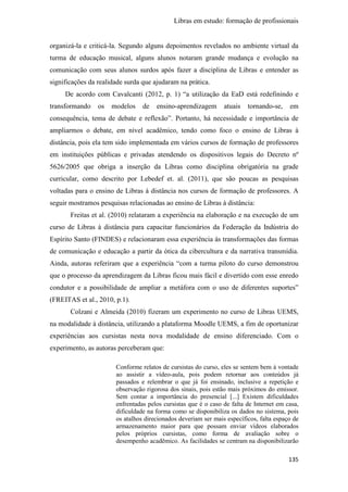 Libras em estudo: formação de profissionais
135
organizá-la e criticá-la. Segundo alguns depoimentos revelados no ambiente virtual da
turma de educação musical, alguns alunos notaram grande mudança e evolução na
comunicação com seus alunos surdos após fazer a disciplina de Libras e entender as
significações da realidade surda que ajudaram na prática.
De acordo com Cavalcanti (2012, p. 1) “a utilização da EaD está redefinindo e
transformando os modelos de ensino-aprendizagem atuais tornando-se, em
consequência, tema de debate e reflexão”. Portanto, há necessidade e importância de
ampliarmos o debate, em nível acadêmico, tendo como foco o ensino de Libras à
distância, pois ela tem sido implementada em vários cursos de formação de professores
em instituições públicas e privadas atendendo os dispositivos legais do Decreto nº
5626/2005 que obriga a inserção da Libras como disciplina obrigatória na grade
curricular, como descrito por Lebedef et. al. (2011), que são poucas as pesquisas
voltadas para o ensino de Libras à distância nos cursos de formação de professores. A
seguir mostramos pesquisas relacionadas ao ensino de Libras à distância:
Freitas et al. (2010) relataram a experiência na elaboração e na execução de um
curso de Libras à distância para capacitar funcionários da Federação da Indústria do
Espírito Santo (FINDES) e relacionaram essa experiência às transformações das formas
de comunicação e educação a partir da ótica da cibercultura e da narrativa transmídia.
Ainda, autoras referiram que a experiência “com a turma piloto do curso demonstrou
que o processo da aprendizagem da Libras ficou mais fácil e divertido com esse enredo
condutor e a possibilidade de ampliar a metáfora com o uso de diferentes suportes”
(FREITAS et al., 2010, p.1).
Colzani e Almeida (2010) fizeram um experimento no curso de Libras UEMS,
na modalidade à distância, utilizando a plataforma Moodle UEMS, a fim de oportunizar
experiências aos cursistas nesta nova modalidade de ensino diferenciado. Com o
experimento, as autoras perceberam que:
Conforme relatos de cursistas do curso, eles se sentem bem à vontade
ao assistir a vídeo-aula, pois podem retornar aos conteúdos já
passados e relembrar o que já foi ensinado, inclusive a repetição e
observação rigorosa dos sinais, pois estão mais próximos do emissor.
Sem contar a importância do presencial [...] Existem dificuldades
enfrentadas pelos cursistas que é o caso de falta de Internet em casa,
dificuldade na forma como se disponibiliza os dados no sistema, pois
os atalhos direcionados deveriam ser mais específicos, falta espaço de
armazenamento maior para que possam enviar vídeos elaborados
pelos próprios cursistas, como forma de avaliação sobre o
desempenho acadêmico. As facilidades se centram na disponibilizarão
 