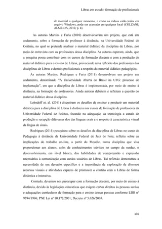 Libras em estudo: formação de profissionais
136
de material a qualquer momento, e como os vídeos estão todos em
arquivo Windows, pode ser acessado em qualquer local (COLZANI;
ALMEIDA, 2010, p. 4).
As autoras Martins e Faria (2010) desenvolveram um projeto, que está em
andamento, sobre a formação de professor à distância, na Universidade Federal de
Goiânia, no qual se pretende analisar o material didático da disciplina de Libras, por
meio de entrevista com os professores dessa disciplina. As autoras esperam, ainda, que
a pesquisa possa contribuir com os cursos de formação docente e com a produção de
material didático para o ensino de Libras, provocando uma reflexão dos professores das
disciplinas de Libras e demais profissionais a respeito do material didático-pedagógico.
As autoras Martins, Rodrigues e Faria (2011) desenvolvem um projeto em
andamento, denominado “A Universidade Aberta do Brasil na UFG: processo de
implantação”, em que a disciplina de Libras é implementada, por meio do ensino à
distância, na formação de professores. Ainda autoras debatem e refletem a questão do
material didático dessa disciplina.
Lebedeff et. al. (2011) discutiram os desafios de ensinar e produzir um material
didático para a disciplina de Libras à distância nos cursos de formação de professores da
Universidade Federal de Pelotas, focando na adequação da tecnologia a canais de
produção e recepção diferentes dos das línguas orais e o respeito à característica visual
da língua de sinais.
Rodrigues (2011) pesquisou sobre os desafios da disciplina de Libras no curso de
Pedagogia à distância da Universidade Federal de Juiz de Fora; refletiu sobre as
implicações do trabalho on-line, a partir do Moodle, numa disciplina que visa
proporcionar aos alunos, além de conhecimentos teóricos no campo da surdez, o
desenvolvimento, em nível básico, das habilidades de compreensão e expressão
necessárias à comunicação com surdos usuários de Libras. Tal reflexão demonstrou a
necessidade de um desenho específico e a importância de exploração de diversos
recursos visuais e atividades capazes de promover o contato com a Libras de forma
dinâmica e interativa.
Contudo, devemos nos preocupar com a formação docente, por meio do ensino à
distância, devido às legislações educativas que exigem certos direitos às pessoas surdas
e adequações curriculares de formação para o ensino dessas pessoas conforme LDB nº
9394/1996; PNE Lei nº 10.172/2001; Decreto nº 5.626/2005.
 