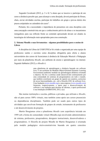 Libras em estudo: formação de profissionais
137
Segundo Cavalcanti (2012, p. 3 e 4) “o aluno que se inscreve e participa de um
curso a distância percebe que, para alcançar a nota desejada, deverá participar de fóruns,
chats, enviar atividades escritas, participar de trabalhos em grupo e provas dentro dos
prazos estipulados no calendário do curso”.
Portanto, há a necessidade e importância de pensarmos em uma disciplina com
uma concepção construtivista em que o conhecimento prévio do aluno e os mecanismos
instigadores para sua reflexão frente ao conteúdo apresentado devam ser aliados às
tecnologias de informação mais apropriadas para essa construção.
2. Sistema Moodle e suas ferramentas – algumas possibilidades para o ensino de
Libras
A disciplina de Libras da UAB/UFSCar foi criada e organizada por uma equipe de
professores surdos e ouvintes como disciplina obrigatória para oferta a alunos
universitários dos cursos de licenciatura à distância de Educação Musical e Pedagogia
por meio da plataforma Moodle, um ambiente de ensino e aprendizagem via internet.
Segundo Sabbatini (2012), o Moodle é:
uma plataforma de aprendizagem a distância baseada em software
livre. É um acrônimo de Modular Object-Oriented Dynamic Learning
Environment (ambiente modular de aprendizagem dinâmica orientada
a objetos). Ele foi e continua sendo desenvolvido continuamente por
uma comunidade de centenas de programadores em todo o mundo,
que também constituem um grupo de suporte aos usuários, acréscimo
de novas funcionalidades, etc., sob a filosofia GNU de software livre.
Uma fundação (www.moodle.org) e uma empresa (www.moodle.com)
fornecem, respectivamente, o apoio para o desenvolvimento do
software e sua tradução para dezenas de idiomas, e apoio profissional
à sua instalação (SABBATINI, 2012, s/p.)
São muitas instituições e escolas, públicas e privadas, que utilizam o Moodle,
não só para cursos 100% virtuais, mas também como apoio aos cursos presenciais
ou dependências disciplinares. Também pode ser usado para outros tipos de
atividades que envolvem formação de grupos de estudo, treinamento de professores
e até desenvolvimento de projetos.
Martin Dougiamas criou a plataforma Moodle com experiência iniciada em
1999 sob a forma de comunidade virtual (Moodle.org) envolvendo administradores
de sistema, professores, pesquisadores, designers instrucionais, desenvolvedores e
programadores. A filosofia do projeto Moodle de Martin Dougiamas é orientada
pelo modelo pedagógico sócio-construtivista baseada em quatro conceitos
 