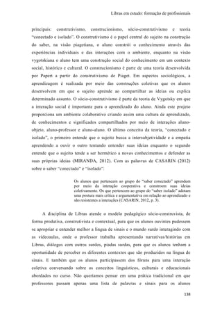 Libras em estudo: formação de profissionais
138
principais: construtivismo, construcionismo, sócio-construtivismo e teoria
“conectado e isolado”. O construtivismo é o papel central do sujeito na construção
do saber, na visão piagetiana, o aluno constrói o conhecimento através das
experiências individuais e das interações com o ambiente, enquanto na visão
vygotskiana o aluno tem uma construção social do conhecimento em um contexto
social, histórico e cultural. O construcionismo é parte de uma teoria desenvolvida
por Papert a partir do construtivismo de Piaget. Em aspectos sociológicos, a
aprendizagem é realizada por meio das construções coletivas que os alunos
desenvolvem em que o sujeito aprende ao compartilhar as ideias ou explica
determinado assunto. O sócio-construtivismo é parte da teoria de Vygotsky em que
a interação social é importante para o aprendizado do aluno. Ainda este projeto
proporciona um ambiente colaborativo criando assim uma cultura de aprendizado,
de conhecimentos e significados compartilhados por meio de interações aluno-
objeto, aluno-professor e aluno-aluno. O último conceito da teoria, “conectado e
isolado”, o primeiro entende que o sujeito busca a intersubjetividade e a empatia
aprendendo a ouvir o outro tentando entender suas ideias enquanto o segundo
entende que o sujeito tende a ser hermético a novos conhecimentos e defender as
suas próprias ideias (MIRANDA, 2012). Com as palavras de CASARIN (2012)
sobre o saber “conectado” e “isolado”:
Os alunos que pertencem ao grupo do “saber conectado” aprendem
por meio da interação cooperativa e constroem suas ideias
coletivamente. Os que pertencem ao grupo do “saber isolado” adotam
uma postura mais crítica e argumentativa em relação ao aprendizado e
são resistentes a interações (CASARIN, 2012, p. 3).
A disciplina de Libras atende o modelo pedagógico sócio-construvista, de
forma produtiva, construtivista e contextual, para que os alunos ouvintes pudessem
se apropriar e entender melhor a língua de sinais e o mundo surdo interagindo com
as videoaulas, onde o professor trabalha apresentando narrativas/histórias em
Libras, diálogos com outros surdos, piadas surdas, para que os alunos tenham a
oportunidade de perceber os diferentes contextos que são produzidos na língua de
sinais. E também que os alunos participassem dos fóruns para uma interação
coletiva conversando sobre os conceitos linguísticos, culturais e educacionais
abordados no curso. Não queríamos pensar em uma prática tradicional em que
professores passam apenas uma lista de palavras e sinais para os alunos
 