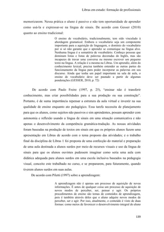 Libras em estudo: formação de profissionais
139
memorizarem. Nessa prática o aluno é passivo e não tem oportunidade de aprender
como usá-la e expressar-se na língua de sinais. De acordo com Gesser (2010)
quanto ao ensino tradicional:
O ensino de vocabulário, tradicionalmente, tem sido vinculado à
abordagem gramatical. Embora o vocabulário seja um componente
importante para a aquisição de linguagem, o domínio do vocabulário
por si só não garante que o aprendiz se comunique na língua alvo.
Nenhuma língua é a somatória de vocabulário. Conheço pessoas que
dominam listas e listas de palavras decoradas do Inglês, mas são
incapazes de travar uma conversa ou mesmo escrever um pequeno
texto na língua. A relação é a mesma na Libras. Um aprendiz, além do
conhecimento lexical, precisa também entender as outras partes do
funcionamento da língua para poder incorporar as palavras em seu
discurso. Ainda que tenha um papel importante na sala de aula, o
ensino de vocabulário deve ser pautado a partir de algumas
ponderações (GESSER, 2010, p. 72)
De acordo com Paulo Freire (1997, p. 25), “ensinar não é transferir
conhecimento, mas criar possibilidades para a sua produção ou sua construção”.
Portanto, é de suma importância repensar a estrutura da aula virtual e investir na sua
qualidade de ensino enquanto ato pedagógico. Essa tarefa necessita de planejamento
para que os alunos, como sujeitos não passivos e sim aprendentes, possam aprender com
autonomia e reflexão usando a língua de sinais em uma situação comunicativa e não
apenas o desenvolvimento da competência gramática-tradução. As nossas atividades
foram baseadas na produção de textos em sinais em que os próprios alunos fazem uma
apresentação em Libras de acordo com o tema proposto das atividades; e o trabalho
final da disciplina de Libras 1 foi proposta de uma confecção do material e preparação
de uma aula destinada a alunos surdos por meio de recursos visuais e uso da língua de
sinais para que os alunos ouvintes pudessem imaginar como seria uma aula com
didática adequada para alunos surdos em uma escola inclusiva baseados na pedagogia
visual, conceito este trabalhado no curso, e se prepararem, para futuramente, quando
tiverem alunos surdos em suas aulas.
De acordo com Piletti (1997) sobre a aprendizagem:
A aprendizagem não é apenas um processo de aquisição de novas
informações. É antes de qualquer coisa um processo de aquisição de
novos modos de perceber, ser, pensar e agir. Os próprios
procedimentos de ensino são temas de conteúdos de aprendizagem,
pois é também através deles que o aluno adquire novos modos de
perceber, ser e agir. Por isso, atualmente, o conteúdo é visto de duas
formas: como meios de favorecer o desenvolvimento integral do aluno
 