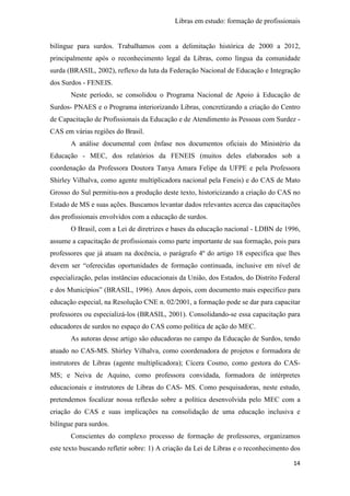 Libras em estudo: formação de profissionais
14
bilíngue para surdos. Trabalhamos com a delimitação histórica de 2000 a 2012,
principalmente após o reconhecimento legal da Libras, como língua da comunidade
surda (BRASIL, 2002), reflexo da luta da Federação Nacional de Educação e Integração
dos Surdos - FENEIS.
Neste período, se consolidou o Programa Nacional de Apoio à Educação de
Surdos- PNAES e o Programa interiorizando Libras, concretizando a criação do Centro
de Capacitação de Profissionais da Educação e de Atendimento às Pessoas com Surdez -
CAS em várias regiões do Brasil.
A análise documental com ênfase nos documentos oficiais do Ministério da
Educação - MEC, dos relatórios da FENEIS (muitos deles elaborados sob a
coordenação da Professora Doutora Tanya Amara Felipe da UFPE e pela Professora
Shirley Vilhalva, como agente multiplicadora nacional pela Feneis) e do CAS de Mato
Grosso do Sul permitiu-nos a produção deste texto, historicizando a criação do CAS no
Estado de MS e suas ações. Buscamos levantar dados relevantes acerca das capacitações
dos profissionais envolvidos com a educação de surdos.
O Brasil, com a Lei de diretrizes e bases da educação nacional - LDBN de 1996,
assume a capacitação de profissionais como parte importante de sua formação, pois para
professores que já atuam na docência, o parágrafo 4º do artigo 18 especifica que lhes
devem ser “oferecidas oportunidades de formação continuada, inclusive em nível de
especialização, pelas instâncias educacionais da União, dos Estados, do Distrito Federal
e dos Municípios” (BRASIL, 1996). Anos depois, com documento mais específico para
educação especial, na Resolução CNE n. 02/2001, a formação pode se dar para capacitar
professores ou especializá-los (BRASIL, 2001). Consolidando-se essa capacitação para
educadores de surdos no espaço do CAS como política de ação do MEC.
As autoras desse artigo são educadoras no campo da Educação de Surdos, tendo
atuado no CAS-MS. Shirley Vilhalva, como coordenadora de projetos e formadora de
instrutores de Libras (agente multiplicadora); Cícera Cosmo, como gestora do CAS-
MS; e Neiva de Aquino, como professora convidada, formadora de intérpretes
educacionais e instrutores de Libras do CAS- MS. Como pesquisadoras, neste estudo,
pretendemos focalizar nossa reflexão sobre a política desenvolvida pelo MEC com a
criação do CAS e suas implicações na consolidação de uma educação inclusiva e
bilíngue para surdos.
Conscientes do complexo processo de formação de professores, organizamos
este texto buscando refletir sobre: 1) A criação da Lei de Libras e o reconhecimento dos
 
