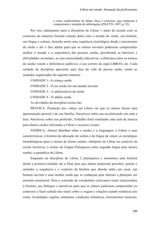 Libras em estudo: formação de profissionais
140
e como conhecimento de dados, fatos e conceitos, que conduzam à
compreensão e retenção de informações (PILETTI, 1997, p. 92).
Por isso, planejamos para a disciplina de Libras 1 aulas de acordo com os
contextos do material fazendo relação deles com o mundo do surdo, sua história,
sua língua e cultura, fazendo assim uma sequência cronológica desde o nascimento
do surdo e até a fase adulta para que os alunos ouvintes pudessem compreender
melhor o mundo e a experiência das pessoas surdas, percebendo as barreiras e
dificuldades existentes, as suas necessidades educativas, a diferença entre os termos
da surdez (surdo e deficiência auditiva), o uso correto da sigla LIBRAS, etc. Cada
unidade da disciplina apresenta uma fase da vida da pessoa surda, sendo as
unidades organizadas da seguinte maneira:
UNIDADE 1- A criança surda
UNIDADE 2 - O ser surdo em um mundo ouvinte
UNIDADE 3 - A adolescência do surdo
UNIDADE 4 - O adulto surdo.
As atividades da disciplina acima são:
PRÁTICA: Produção dos vídeos em Libras em que os alunos fazem uma
apresentação pessoal e de sua família; Narrativas sobre sua escolarização em toda a
fase; Narrativas sobre sua profissão; Trabalho final simulando uma aula de música
para alunos surdos utilizando a Libras e recursos visuais.
TEÓRICA: Alunos abordam sobre a surdez e a linguagem; a Libras e suas
características; a história da educação de surdos e da língua de sinais; as estratégias
metodológicas para o ensino de alunos surdos; intérprete de Libras no contexto da
escola inclusiva; o ensino da Língua Portuguesa como segunda língua para alunos
surdos; a gramática da Libras.
Enquanto na disciplina de Libras 2 planejamos e montamos uma história
desde a primeira unidade até o final para que alunos pudessem perceber, pensar e
entender a sequência e o contexto da história que aborda sobre um casal, um
homem ouvinte e uma mulher surda que se conheçam pela internet e planejam um
encontro presencial. Para o conteúdo de vocabulário colocamos sinais relacionados
à história, aos diálogos e narrativas para que os alunos pudessem compreender os
contextos e fazer sentido dos sinais sobre a viagem e relações usando temáticas tais
como: localidades, regiões, alimentos, condições climáticas, instrumentos musicais,
 