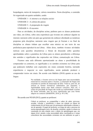 Libras em estudo: formação de profissionais
141
hospedagem, meios de transporte, valores monetários. Nesta disciplina, o conteúdo
foi organizado em quatro unidades, sendo:
UNIDADE 1 - A internet e as relações sociais
UNIDADE 2 - A cultura dos países
UNIDADE 3 - A preparação da viagem
UNIDADE 4 - O encontro
Para as atividades, da disciplina acima, pedimos para os alunos produzirem
um vídeo, em Libras, sobre uma experiência que tiveram em conhecer alguém na
internet; narrarem sobre um país que gostariam de conhecer abordando as temáticas
propostas pela disciplina; narrarem uma viagem que já fizeram e no final da
disciplina os alunos tinham que escolher uma música ou um texto de sua
preferência para reproduzi-la em Libras. Além disso, também tivemos atividades
teóricas com questões dissertativas e fórum de discussão sobre questões
aprofundadas sobre a gramática da Libras para os alunos perceberem a diferença
dos sentidos e significados das expressões em Libras; comunicação em Libras.
Fizemos uma aula diferente oportunizando ao aluno a possibilidade de
compreender os contextos, os significados e os sentidos existentes na Libras para
que pudessem trabalhar com expressões em sinais contando história, narrando
experiências e negociar os seus significados, assim podendo produzir e
compreender textos em sinais. De acordo com Bakhtin (2010) quanto ao uso da
língua:
Na realidade, o locutor serve-se da língua para suas necessidades
enunciativas concretas (para o locutor, a construção da língua está
orientada no sentido da enunciação da fala). Trata-se, para ele, de
utilizar as formas normativas (admitamos, por enquanto, a
legitimidade destas num dado contexto concreto). Para ele, o
centro de gravidade da língua não reside na conformidade à norma
da forma utilizada, mas na nova significação que essa forma
adquire no contexto (BAKHTIN, 2010, p. 95 e 96).
De acordo com NEAD (2012), quanto ao professor:
Caberá ao professor, ao compartilhar o sabor do saber, provocar,
acordar, vincular e sensibilizar o aluno em relação ao objeto de
conhecimento de tal forma que ele permaneça saboreando-o durante o
ato de aprender. O papel do professor, ao longo de todo o processo de
ensino-aprendizagem será o de desafiar, estimular, ajudar os alunos na
construção de uma relação com o objeto de aprendizagem que, em
algum nível, atenda a uma necessidade deles; auxiliando-os a tomar
consciência das necessidades existentes em um ambiente no qual o
 