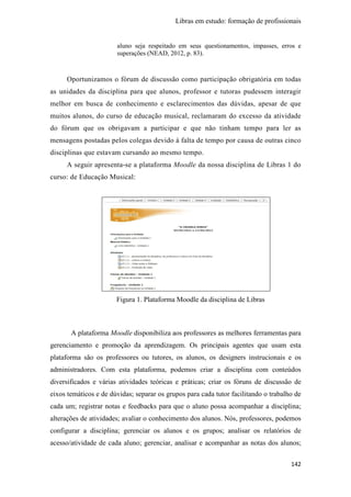 Libras em estudo: formação de profissionais
142
aluno seja respeitado em seus questionamentos, impasses, erros e
superações (NEAD, 2012, p. 83).
Oportunizamos o fórum de discussão como participação obrigatória em todas
as unidades da disciplina para que alunos, professor e tutoras pudessem interagir
melhor em busca de conhecimento e esclarecimentos das dúvidas, apesar de que
muitos alunos, do curso de educação musical, reclamaram do excesso da atividade
do fórum que os obrigavam a participar e que não tinham tempo para ler as
mensagens postadas pelos colegas devido à falta de tempo por causa de outras cinco
disciplinas que estavam cursando ao mesmo tempo.
A seguir apresenta-se a plataforma Moodle da nossa disciplina de Libras 1 do
curso: de Educação Musical:
Figura 1. Plataforma Moodle da disciplina de Libras
A plataforma Moodle disponibiliza aos professores as melhores ferramentas para
gerenciamento e promoção da aprendizagem. Os principais agentes que usam esta
plataforma são os professores ou tutores, os alunos, os designers instrucionais e os
administradores. Com esta plataforma, podemos criar a disciplina com conteúdos
diversificados e várias atividades teóricas e práticas; criar os fóruns de discussão de
eixos temáticos e de dúvidas; separar os grupos para cada tutor facilitando o trabalho de
cada um; registrar notas e feedbacks para que o aluno possa acompanhar a disciplina;
alterações de atividades; avaliar o conhecimento dos alunos. Nós, professores, podemos
configurar a disciplina; gerenciar os alunos e os grupos; analisar os relatórios de
acesso/atividade de cada aluno; gerenciar, analisar e acompanhar as notas dos alunos;
 