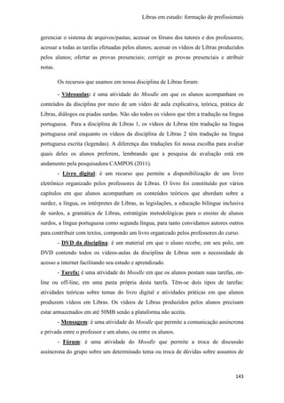 Libras em estudo: formação de profissionais
143
gerenciar o sistema de arquivos/pastas; acessar os fóruns dos tutores e dos professores;
acessar a todas as tarefas efetuadas pelos alunos; acessar os vídeos de Libras produzidos
pelos alunos; ofertar as provas presenciais; corrigir as provas presenciais e atribuir
notas.
Os recursos que usamos em nossa disciplina de Libras foram:
- Videoaulas: é uma atividade do Moodle em que os alunos acompanham os
conteúdos da disciplina por meio de um vídeo de aula explicativa, teórica, prática de
Libras, diálogos ou piadas surdas. Não são todos os vídeos que têm a tradução na língua
portuguesa. Para a disciplina de Libras 1, os vídeos de Libras têm tradução na língua
portuguesa oral enquanto os vídeos da disciplina de Libras 2 têm tradução na língua
portuguesa escrita (legendas). A diferença das traduções foi nossa escolha para avaliar
quais deles os alunos preferem, lembrando que a pesquisa da avaliação está em
andamento pela pesquisadora CAMPOS (2011).
- Livro digital: é um recurso que permite a disponibilização de um livro
eletrônico organizado pelos professores de Libras. O livro foi constituído por vários
capítulos em que alunos acompanham os conteúdos teóricos que abordam sobre a
surdez, a língua, os intérpretes de Libras, as legislações, a educação bilíngue inclusiva
de surdos, a gramática de Libras, estratégias metodológicas para o ensino de alunos
surdos, a língua portuguesa como segunda língua, para tanto convidamos autores outros
para contribuir com textos, compondo um livro organizado pelos professores do curso.
- DVD da disciplina: é um material em que o aluno recebe, em seu polo, um
DVD contendo todos os vídeos-aulas da disciplina de Libras sem a necessidade de
acesso a internet facilitando seu estudo e aprendizado.
- Tarefa: é uma atividade do Moodle em que os alunos postam suas tarefas, on-
line ou off-line, em uma pasta própria desta tarefa. Têm-se dois tipos de tarefas:
atividades teóricas sobre temas do livro digital e atividades práticas em que alunos
produzem vídeos em Libras. Os vídeos de Libras produzidos pelos alunos precisam
estar armazenados em até 50MB senão a plataforma não aceita.
- Mensagem: é uma atividade do Moodle que permite a comunicação assíncrona
e privada entre o professor e um aluno, ou entre os alunos.
- Fórum: é uma atividade do Moodle que permite a troca de discussão
assíncrona do grupo sobre um determinado tema ou troca de dúvidas sobre assuntos de
 