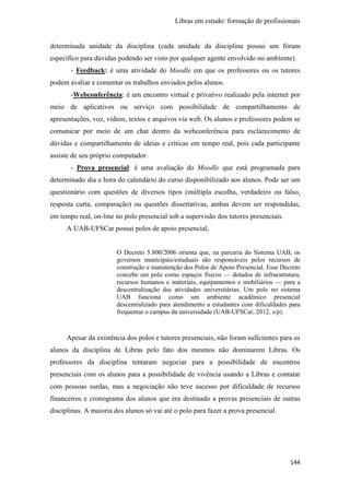 Libras em estudo: formação de profissionais
144
determinada unidade da disciplina (cada unidade da disciplina possui um fórum
específico para dúvidas podendo ser visto por qualquer agente envolvido no ambiente).
- Feedback: é uma atividade do Moodle em que os professores ou os tutores
podem avaliar e comentar os trabalhos enviados pelos alunos.
-Webconferência: é um encontro virtual e privativo realizado pela internet por
meio de aplicativos ou serviço com possibilidade de compartilhamento de
apresentações, voz, vídeos, textos e arquivos via web. Os alunos e professores podem se
comunicar por meio de um chat dentro da webconferência para esclarecimento de
dúvidas e compartilhamento de ideias e críticas em tempo real, pois cada participante
assiste de seu próprio computador.
- Prova presencial: é uma avaliação do Moodle que está programada para
determinado dia e hora do calendário do curso disponibilizado aos alunos. Pode ser um
questionário com questões de diversos tipos (múltipla escolha, verdadeiro ou falso,
resposta curta, comparação) ou questões dissertativas, ambas devem ser respondidas,
em tempo real, on-line no polo presencial sob a supervisão dos tutores presenciais.
A UAB-UFSCar possui polos de apoio presencial,
O Decreto 5.800/2006 orienta que, na parceria do Sistema UAB, os
governos municipais/estaduais são responsáveis pelos recursos de
construção e manutenção dos Polos de Apoio Presencial. Esse Decreto
concebe um polo como espaços físicos — dotados de infraestrutura,
recursos humanos e materiais, equipamentos e mobiliários — para a
descentralização das atividades universitárias. Um polo no sistema
UAB funciona como um ambiente acadêmico presencial
descentralizado para atendimento a estudantes com dificuldades para
frequentar o campus da universidade (UAB-UFSCar, 2012, s/p).
Apesar da existência dos polos e tutores presenciais, não foram suficientes para os
alunos da disciplina de Libras pelo fato dos mesmos não dominarem Libras. Os
professores da disciplina tentaram negociar para a possibilidade de encontros
presenciais com os alunos para a possibilidade de vivência usando a Libras e contatar
com pessoas surdas, mas a negociação não teve sucesso por dificuldade de recursos
financeiros e cronograma dos alunos que era destinado a provas presenciais de outras
disciplinas. A maioria dos alunos só vai até o polo para fazer a prova presencial.
 