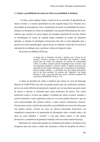 Libras em estudo: formação de profissionais
145
3. Limites e possibilidades do ensino de Libras na modalidade à distância.
A Libras, como qualquer língua, é passível de ser ensinada. O aprendizado por
alunos ouvintes é o mesmo aprendizado de uma segunda língua (L2). Portanto, há a
necessidade de preocuparmos com a metodologia de ensino na modalidade de ensino a
distância na disciplina de Libras de modalidade visuo-gestual diferentemente das orais-
auditivas que acontece em outras línguas da sociedade majoritária de ouvintes. Dentre
as metodologias de ensino de segunda língua estudadas no campo da linguística
aplicada, os métodos da abordagem comunicativa têm sido os mais adequados para o
processo de ensino-aprendizagem, apesar de que no ambiente virtual não foi possível à
realização de um diálogo entre o professor e alunos na língua de sinais.
De acordo com Bakhtin (2010) que
A língua não se transmite; ela dura e perdura sob a forma de um
processo evolutivo contínuo. Os indivíduos não recebem a língua
pronta para ser usada; eles penetram na corrente da comunicação
verbal, ou melhor, somente quando mergulham nessa corrente é que
sua consciência desperta e começa a operar. É apenas no processo de
aquisição de uma língua estrangeira que a consciência já constituída -
graças à língua materna - se confronta com uma língua toda pronta,
que só lhe resta assimilar. Os sujeitos não “adquirem” sua língua
materna, é nela e por meio dela que ocorre o primeiro despertar da
consciência (BAKHTIN, 2010, p. 111).
A oferta da disciplina de Libras a distância para alunos do curso de Educação
Musical da UAB/UFSCar tem sido um grande desafio para nós, professores, primeiro,
por ser um ensino diferente do presencial e segundo, por ser uma turma que gosta muito
de música e estavam se formando para serem professores de música. Nós somos
professores surdos e tivemos que adaptar à realidade dos alunos ouvintes, tentando o
possível transmitir a nossa experiência surda em viver num mundo silencioso e que em
nossa particularidade não curtimos música e nunca usamos instrumentos musicais.
Precisávamos aceitar o desafio para descobrir as possibilidades de ensino de Libras para
este público (alunos ouvintes de curso de música) procurando desenvolver sua
competência comunicativa, de apropriação de informações sobre o mundo surdo; e de
dicas de como trabalhar e “mostrar” o som para alunos surdos. E não apenas
desenvolver a competência da gramática-tradução como um ensino tradicional prega.
Realmente nos surpreendeu quando nos contataram para aplicar a disciplina como
obrigatória para esta turma e ainda mais aceitaram a oferta da disciplina de Libras 2
 