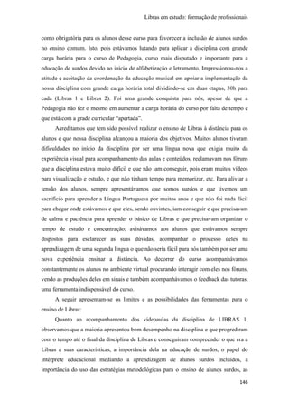 Libras em estudo: formação de profissionais
146
como obrigatória para os alunos desse curso para favorecer a inclusão de alunos surdos
no ensino comum. Isto, pois estávamos lutando para aplicar a disciplina com grande
carga horária para o curso de Pedagogia, curso mais disputado e importante para a
educação de surdos devido ao início de alfabetização e letramento. Impressionou-nos a
atitude e aceitação da coordenação da educação musical em apoiar a implementação da
nossa disciplina com grande carga horária total dividindo-se em duas etapas, 30h para
cada (Libras 1 e Libras 2). Foi uma grande conquista para nós, apesar de que a
Pedagogia não fez o mesmo em aumentar a carga horária do curso por falta de tempo e
que está com a grade curricular “apertada”.
Acreditamos que tem sido possível realizar o ensino de Libras à distância para os
alunos e que nossa disciplina alcançou a maioria dos objetivos. Muitos alunos tiveram
dificuldades no início da disciplina por ser uma língua nova que exigia muito da
experiência visual para acompanhamento das aulas e conteúdos, reclamavam nos fóruns
que a disciplina estava muito difícil e que não iam conseguir, pois eram muitos vídeos
para visualização e estudo, e que não tinham tempo para memorizar, etc. Para aliviar a
tensão dos alunos, sempre apresentávamos que somos surdos e que tivemos um
sacrifício para aprender a Língua Portuguesa por muitos anos e que não foi nada fácil
para chegar onde estávamos e que eles, sendo ouvintes, iam conseguir e que precisavam
de calma e paciência para aprender o básico de Libras e que precisavam organizar o
tempo de estudo e concentração; avisávamos aos alunos que estávamos sempre
dispostos para esclarecer as suas dúvidas, acompanhar o processo deles na
aprendizagem de uma segunda língua o que não seria fácil para nós também por ser uma
nova experiência ensinar a distância. Ao decorrer do curso acompanhávamos
constantemente os alunos no ambiente virtual procurando interagir com eles nos fóruns,
vendo as produções deles em sinais e também acompanhávamos o feedback das tutoras,
uma ferramenta indispensável do curso.
A seguir apresentam-se os limites e as possibilidades das ferramentas para o
ensino de Libras:
Quanto ao acompanhamento dos videoaulas da disciplina de LIBRAS 1,
observamos que a maioria apresentou bom desempenho na disciplina e que progrediram
com o tempo até o final da disciplina de Libras e conseguiram compreender o que era a
Libras e suas características, a importância dela na educação de surdos, o papel do
intérprete educacional mediando a aprendizagem de alunos surdos incluídos, a
importância do uso das estratégias metodológicas para o ensino de alunos surdos, as
 